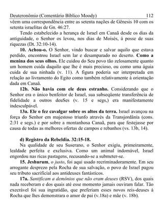 Deuteronômio (Comentário Bíblico Moody)                             112
vêem uma correspondência entre as setenta nações de Gênesis 10 com os
setenta israelitas de Gn. 46:27.
      Tendo estabelecido a herança de Israel em Canaã desde os dias da
antiguidade, o Senhor os levou, nos dias de Moisés, à posse de suas
riquezas (Dt. 32:10-14).
      10. Achou-o. O Senhor, vindo buscar e salvar aquilo que estava
perdido, encontrou Israel sem lar e desamparado no deserto. Como a
menina dos seus olhos. Ele cuidou do Seu povo tão zelosamente quanto
um homem cuida daquilo que lhe é mais precioso, ou como uma águia
cuida de sua ninhada (v. 11). A figura poderia ser interpretada em
relação ao livramento do Egito como também relativamente à orientação
dada em Canaã.
      12b. Não havia com ele deus estranho. Considerando que o
Senhor era o único benfeitor de Israel, sua subseqüente transferência de
fidelidade a outros deuSes (v. 15 e segs,) era manifestamente
indesculpável.
      13a. Ele o fez cavalgar sobre os altos da terra. Israel avançou na
força do Senhor em majestoso triunfo através da Transjordânia (cons.
2:31 e segs.) e por sobre a montanhosa Canaã, para que festejasse por
causa de todas as melhores ofertas de campos e rebanhos (vs. 13b, 14).

      d) Registro da Rebeldia. 32:15-18.
      Na qualidade de seu Suserano, o Senhor exigiu, primeiramente,
lealdade perfeita e exclusiva. Como um animal indomável, Israel
engordou nas ricas pastagens, recusando-se a submeter-se.
      15. Jeshurum, o justo, foi aqui usado recriminadoramente. Em seu
arrogante desprezo pela Rocha de sua salvação, o povo de Israel pagou
seu tributo sacrificial aos antideuses fantásticos.
      17a. Santificam a demônios que não eram deuses (RSV), dos quais
nada receberam e dos quais até esse momento jamais ouviram falar. Tão
execrável foi sua ingratidão, que preferiam esses novos reis-deuses à
Rocha que lhes demonstrara o amor de pai (v.18a) e mãe (v. 18b).
 