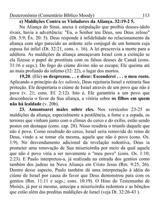 Deuteronômio (Comentário Bíblico Moody)                                   113
      e) Maldições Contra os Violadores da Aliança. 32:19-2 5.
      Na Aliança do Sinai, anexa à estipulação que proibia deuses-ídolo
rivais, havia a advertência: "Eu, o Senhor teu Deus, sou Deus zeloso"
(Dt. 5:9; Êx. 20: 5). Deus responde à infidelidade no relacionamento da
aliança com algo parecido ao ardente zelo conjugal de um homem cuja
esposa foi infiel (Dt. 32:21, cons. v. 16). A lei prescrevia a morte para a
adúltera. As maldições da aliança ameaçavam Israel com a extinção se
ela fizesse o papel de prostituta com os falsos deuses de Canaã (cons.
31:16 e segs.). Do fogo do ciúme divino não se escapa; Ele queima até
ao mais profundo do inferno (32: 22), o lugar dos mortos.
      19,20. (Ele) os desprezou. . . e disse: Esconderei . . . o meu rosto.
Aplicando o princípio da lex talionis, Deus rejeitaria Israel e retiraria Sua
proteção. Ele despertaria o ciúme de Israel através de um povo que não é
povo (v. 21; cons. Ef. 2:12). Isto é, Ele garantiria a um povo que
desconhecia o favor da Sua aliança, a vitória sobre os filhos em quem
não há lealdade (v. 20b).
      23. Amontoarei males sobre eles. Nos versículos 23-25 as
maldições da aliança, especialmente a pestilência, a fome e a espada, os
terrores que vinham junto com o clímax do cerco e do exílio, estão sendo
postos em destaque (cons. cap. 28). Nisso residiria o triunfo daquele que
não é povo. Como resultado do cerco, Israel seria removida do reino de
Deus, vindo a se tomar ela mesma, aquela que não é povo (cons. Os.
1:9). No desvendamento adicional da revelação redentiva, Deus ia
prometer uma renovação de Sua misericórdia por meio da qual aquele
que não é povo viria a ser novamente o "meu povo" (cons. Os. 1:10;
2:23). E Paulo interpretou-a, já realizada na entrada dos gentios como
também dos judeus na Nova Aliança em Cristo Jesus (Rm. 9:25, 26).
Dentro desse aspecto, Paulo também dá uma interpretação à idéia do
ciúme de Israel por causa do favor que Deus demonstrou para com os
gentios (Rm. 11:11 e segs.; cons. 10:19). O Hino do Testemunho de
Moisés, já por si mesmo, antecipa a misericórdia redentora e as bênçãos
que estão além das preditas maldições de Israel (veja Dt. 32:26-43 ).
 