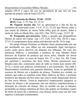 Deuteronômio (Comentário Bíblico Moody)                        116
sanções (30:15 e segs.) faz eco na advertência de que isto era uma
questão da própria vida de Israel (32:47).

     C. Testamento de Moisés. 32:48 – 33:29.
     48-52. Cons. 3: 27; Nm. 27; 12-14.
     48. Naquele mesmo dia. Foi ao aproximar-se o fim do dia da
cerimônia da renovação (cons. 1:3-5; 27:11; 31:22) que Moisés subiu a
este monte de Abarim, ao monte Nebo (49a), para ali morrer. Sobre a
morte de Arão no Monte Hor, veja 10:6 ; Nm. 20:22 e segs.; 33:37, 38.
     51. Porquanto prevaricastes. Sobre o pecado que desqualificou
Moisés de entrar em Canaã, veja 1:37; 3;26; 4:21; Nm. 20:10 e segs.;
27:14. O cumprimento desta ordem está descrito em Dt. 34:1e segs.
     No antigo Oriente Próximo, as bênçãos finais pronunciadas por um
pai moribundo aos seus filhos era um testamento legal irrevogável,
aceito como prova decisiva em disputas nos tribunais. No caso dos
patriarcas bíblicos, a autoridade e potência de suas bênçãos finais
derivava do Espírito de profecia que havia neles, falando em forma
testamentária (cons. os casos de Isaque, Gn. 27, e Jacó, Gn. 49). Como
pai espiritual e teocrático das doze tribos, Moisés pronunciou suas
bênçãos para eles, exatamente antes de subir ao monte para morrer (Dt.
33:1), e assim suas palavras constituíram o seu testamento. Até onde o
Deuteronômio constituía uma garantia dinástica, Josué na qualidade de
sucessor de Moisés era o herdeiro da aliança. Também era verdade, no
entanto, que todos os israelitas eram filhos adotivos de Deus, e portanto
herdeiros das bênçãos do Seu reino que estava sendo dispensado através
do Seu servo Moisés. Torna-se impossível simplesmente equiparar as
formas da aliança e do testamento sem um drástico empobrecimento e
distorção do conceito da aliança. Mas na medida em que as bênçãos
prometidas na aliança redentora de Deus não podem ser herdadas à parte
da morte de quem faz a promessa, essa aliança inclui como um dos seus
aspectos o principio testamentário.
 