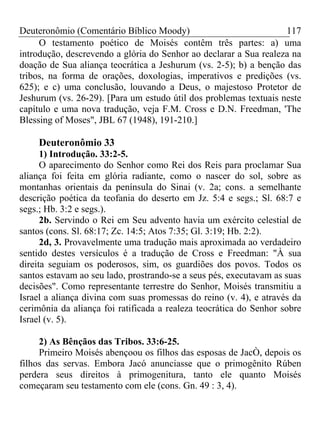 Deuteronômio (Comentário Bíblico Moody)                            117
     O testamento poético de Moisés contêm três partes: a) uma
introdução, descrevendo a glória do Senhor ao declarar a Sua realeza na
doação de Sua aliança teocrática a Jeshurum (vs. 2-5); b) a benção das
tribos, na forma de orações, doxologias, imperativos e predições (vs.
625); e c) uma conclusão, louvando a Deus, o majestoso Protetor de
Jeshurum (vs. 26-29). [Para um estudo útil dos problemas textuais neste
capítulo e uma nova tradução, veja F.M. Cross e D.N. Freedman, 'The
Blessing of Moses", JBL 67 (1948), 191-210.]

    Deuteronômio 33
      1) Introdução. 33:2-5.
      O aparecimento do Senhor como Rei dos Reis para proclamar Sua
aliança foi feita em glória radiante, como o nascer do sol, sobre as
montanhas orientais da península do Sinai (v. 2a; cons. a semelhante
descrição poética da teofania do deserto em Jz. 5:4 e segs.; Sl. 68:7 e
segs.; Hb. 3:2 e segs.).
      2b. Servindo o Rei em Seu advento havia um exército celestial de
santos (cons. Sl. 68:17; Zc. 14:5; Atos 7:35; Gl. 3:19; Hb. 2:2).
      2d, 3. Provavelmente uma tradução mais aproximada ao verdadeiro
sentido destes versículos é a tradução de Cross e Freedman: "À sua
direita seguiam os poderosos, sim, os guardiões dos povos. Todos os
santos estavam ao seu lado, prostrando-se a seus pés, executavam as suas
decisões". Como representante terrestre do Senhor, Moisés transmitiu a
Israel a aliança divina com suas promessas do reino (v. 4), e através da
cerimônia da aliança foi ratificada a realeza teocrática do Senhor sobre
Israel (v. 5).

     2) As Bênçãos das Tribos. 33:6-25.
     Primeiro Moisés abençoou os filhos das esposas de JacÒ, depois os
filhos das servas. Embora Jacó anunciasse que o primogênito Rúben
perdera seus direitos à primogenitura, tanto ele quanto Moisés
começaram seu testamento com ele (cons. Gn. 49 : 3, 4).
 