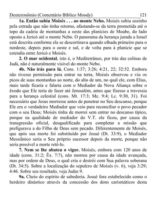 Deuteronômio (Comentário Bíblico Moody)                              121
      1a. Então subiu Moisés . . . ao monte Nebo. Moisés subiu sozinho
pela estrada que não tinha retorno, afastando-se da terra prometida até o
topo da cadeia de montanhas a oeste das planícies de Moabe, do lado
oposto a Jericó até o monte Nebo. O panorama da herança jurada a Israel
está descrita conforme ela se descortinava quando olhada primeiro para o
nordeste, depois para o oeste e sul, e de volta para à planície que se
estendia entre Jericó e Moisés.
      2. O mar ocidental, isto é, o Mediterrâneo, por trás das colinas de
Judá, não é naturalmente visível do monte Nebo.
      4b. Não irás para lá. Cons. 1:37; 3:26; 4:21, 22; 32:52. Embora
não tivesse permissão para entrar na terra, Moisés observou e viu os
picos de suas montanhas ao norte, do alto de um, no qual ele, com Elias,
mais tarde ficaria e falaria com o Mediador da Nova Aliança sobre o
êxodo que Ele teria de fazer até Jerusalém, antes que fizesse a travessia
para a herança celestial (cons. Mt. 17:3; Mc. 9:4; Lc. 9:30, 31). Foi
necessário que Jesus morresse antes de penetrar no Seu descanso, porque
Ele era o verdadeiro Mediador que veio para reconciliar o povo pecador
com o seu Deus; Moisés tinha de morrei sem entrar no descanso típico,
porque na qualidade de mediador do V.T. ele ficou, por causa da
transgressão oficial, desqualificado para completar a missão que
prefigurava a do Filho de Deus sem pecado. Diferentemente de Moisés,
que após sua morte foi substituído por Josué (Dt. 33:9), o Mediador
Messiânico seria o Seu próprio sucessor depois da morte, porque não
seria possível a morte retê-lo.
      7. Nem se lhe abateu o vigor. Moisés, embora com 120 anos de
idade (cons. 31:2; Êx. 7:7), não morreu por causa da idade avançada,
mas por ordem de Deus, o qual cria e destrói com Sua palavra soberana
(Dt. 34:5). Sobre a localização do sepulcro de Moisés (v. 6), veja 3:29;
4:46. Sobre seu resultado, veja Judas 9.
      9a. Cheio do espírito de sabedoria. Josué fora estabelecido como o
herdeiro dinástico através da concessão dos dons carismáticos desta
 