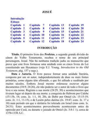 JOSUÉ

    Introdução
    Esboço
    Capítulo 1       Capítulo    7    Capítulo   13     Capítulo   19
    Capítulo 2       Capítulo    8    Capítulo   14     Capítulo   20
    Capítulo 3       Capítulo    9    Capítulo   15     Capítulo   21
    Capítulo 4       Capítulo   10    Capítulo   16     Capítulo   22
    Capítulo 5       Capítulo   11    Capítulo   17     Capítulo   23
    Capítulo 6       Capítulo   12    Capítulo   18     Capítulo   24

                            INTRODUÇÃO

     Título. O primeiro livro dos Profetas, a segunda grande divisão do
cânon do Velho Testamento, recebeu o nome do seu principal
personagem, Josué. Não há nenhuma tradição judia ou manuscrito que
prove que este livro formasse uma unidade com os cinco livros da Lei
constituindo um Hexateuco (veja E.J. Young, Introduction to the Old
Testament, pág. 157 e segs.).
     Data e Autoria. O livro parece formar uma unidade literária,
composta por um só autor, independentemente de duas ou mais fontes
primárias, como alguns têm afirmado, e que foi editado e reeditado por
muitos séculos. Embora Josué mesmo ordenasse escrever alguns
documentos (18:9; 24:26), ele não poderia ser o autor de todo o livro que
leva o seu nome. Registra a sua morte (24:29, 30) e acontecimentos que
tiveram lugar só depois da sua morte: a conquista do Hebrom por Calebe
(15:13b, 14; cons. Jz. 1:1, 10, 20), de Debir por Otniel (Js. 15:15-19;
cons. Jz. 1:1, 11-15), e de Lesém pelos danitas (Js. 19:47; cons. Jz. 17 e
18) num período em que a idolatria foi tolerada em Israel (mas cons. Is.
24:31). Estes acontecimentos provavelmente aconteceram antes da
opressão por Cusã, ou durante o juizado de Otniel (Jz. 3:8-1 1), cerca de
1370-1330 A.C.
 