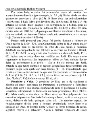Josué (Comentário Bíblico Moody)                                         2
      Por outro lado, o autor foi testemunha ocular de muitos dos
acontecimentos descritos (por exemplo, Is. 5:1 , 6). Raabe ainda era viva
quando se escreveu a obra (6:25). O livro deve ser pré-salomônico
(16:10; cons. I Reis 9:16); pré-davídico (Js. 15:63; cons. II Sm. 5:5 -9);
anterior ao século doze, quando Tiro sobrepujou-se a Sidom, pois os
fenícios ainda são chamados de sidônios (Js. 13:4-6); e deve ter sido
escrito antes de 1200 A.C., depois que os filisteus invadiram a Palestina,
pois no período de Josué os filisteus ainda não constituíam uma ameaça
(veja Comentário sobre 13:2b-4a).
      Parece mais provável que Josué foi escrito durante o juizado de
Otniel (cerca de 1370-1330. Veja Comentário sobre 1: 4). A muito maior
familiaridade com os problemas da tribo de Judá (cons. a narrativa
detalhada da campanha do sul, 10:1-23; o interesse em Calebe e Otniel,
14:1-15; 15:13-19 ; a longa lista das fronteiras e cidades de Judá, 15:1-
63) indica que o autor deve ter residido em Judá. Ele traça muito
vagamente as fronteiras das importantes tribos de José, embora dentro
delas se encontrasse Siló (16:1 – 17:11). Se ele morava em Judá,
entende-se que tenha anotado as regiões geográficas desse território em
primeiro lugar sem qualificar seus termos (11:16). Considerando que
repetidas vezes se faz menção de que não foi concedido território à tribo
de Levi (13:14, 33; 14:3, 4; 18:7 ), talvez fosse um sacerdote (veja J.J.
Lias, "Joshua", Pulpit Commentary, III, xi, xii).
      Propósito e Valor. O propósito do livro era o de continuar a
história de Israel começada no Pentateuco e demonstrar a fidelidade
divina para com a sua aliança estabelecida com os patriarcas e a nação
teocrática, introduzindo as tribos em sua terra prometida (11:23; 21:43-
45). Mais ainda, a santidade de Deus vê-se no Seu julgamento dos
cananitas iníquos e na Sua insistência em que Israel, ao fazer esta guerra
santa, deixasse de lado qualquer coisa má. Um terceiro aspecto do
relacionamento divino com o homem evidenciado neste livro é a
salvação de Deus. O próprio nome "Josué", a forma hebraica de Jesus,
significa "Jeová é a salvação". Assim a história redentora de Israel
 