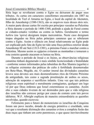 Josué (Comentário Bíblico Moody)                                          4
Síria logo se revoltaram contra o Egito ou deixaram de pagar seus
tributos. As cartas em caracteres cuneiformes encontrados em 1887 na
localidade de Teel el Amarna no Egito, o local da capital de Akenaten,
filho de Amenhotep (1380-1363), são os arquivos reais desses dois reis.
A maior parte dessas cartas foi escrita por príncipes vassalos na Palestina
e Síria durante o período de 1400-1360, pedindo a ajuda de Faraó contra
as cidades-estados vizinhas ou contra os habiru. Geralmente o termo
habiru (ou 'apiru) designam tropas mercenárias. Neste caso designam
tropas alugadas na Síria pelos príncipes cananeus que se rebelaram
contra o Egito. Assim o silêncio em Josué relativamente ao Egito pode
ser explicado pelo fato do Egito ter tido uma fraca política exterior desde
Amenhotep III até Seti (1313-1301), o próximo Faraó a marchar contra a
Palestina. Mesmo assim os egípcios evitaram as montanhas e tomaram a
rota costeira quando atacaram os heteus na Síria.
      Durante o período de Josué e os Juízes, as observâncias religiosas
cananitas tinham degenerado à mais sórdida licenciosidade e brutalidade
- conforme somos informados pelas tabuinhas do Ras Shamra (ugarita) e
as relíquias existentes das práticas do culto à fertilidade desenterradas
em Bete-Shan, Megido, etc. O caráter imoral das divindades cananitas
levava seus devotos aos mais desmoralizantes ritos do Oriente Próximo
da antiguidade, tais como a sagrada prostituição de ambos os sexos,
adoração de serpentes e sacrifícios infantis. Uma vez que tais práticas
religiosas eram espiritual e moralmente contagiantes, qualquer um logo
vê por que Deus ordenou que Israel exterminasse os cananitas. Assim
eles e suas cidades tiveram de ser destruídos para que a vida religiosa
dos israelitas não corresse perigo por causa do contato com tais povos
idólatras. W.F. Albright explicou de maneira extraordinária as questões
envolvidas, quando escreveu:
      Felizmente para o futuro do monoteísmo os israelitas da Conquista
foram um povo inculto, dotado de energia primitiva e crueldade, uma
vez que a resultante dizimação dos cananitas evitou a completa fusão das
duas raças que tinham um certo parentesco, o que quase inevitavelmente
 