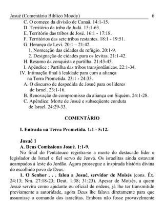 Josué (Comentário Bíblico Moody)                                   6
       C. O começo da divisão de Canaã. 14:1-15.
       D. Território da tribo de Judá. 15:1-63.
       E. Território das tribos de José. 16:1 - 17:18.
       F. Territórios das sete tribos restantes. 18:1 - 19:51.
       G. Herança de Levi. 20:1 – 21:42.
          1. Nomeação das cidades de refúgio. 20:1-9.
          2. Designação de cidades para os levitas. 21:1-42.
       H. Resumo da conquista e partilha. 21:43-45.
       I. Apêndice : Partilha das tribos transjordânicas. 22:1-34.
     IV. Intimação final à lealdade para com a aliança
          na Terra Prometida. 23:1 - 24:33.
       A. O discurso de despedida de Josué para os líderes
           de Israel. 23:1-16.
       B. Renovação do compromisso da aliança em Siquém. 24:1-28.
       C. Apêndice: Morte de Josué e subseqüente conduta
          de Israel. 24:29-33.

                           COMENTÁRIO

    I. Entrada na Terra Prometida. 1:1 - 5:12.

    Josué 1
     A. Deus Comissiona Josué. 1:1-9.
     No final do Pentateuco registra-se a morte do destacado líder e
legislador de Israel e fiel servo de Jeová. Os israelitas ainda estavam
acampados à leste do Jordão. Agora prossegue a inspirada história divina
do escolhido povo de Deus.
     1. O Senhor . . . falou a Josué, servidor de Moisés (cons. Êx.
24:13; Nm. 27:18-23; Deut. 1:38; 31:23). Apesar de Moisés, a quem
Josué servira como ajudante ou oficial de ordens, já lhe ter transmitido
previamente a autoridade, agora Deus lhe falava diretamente para que
assumisse o comando dos israelitas. Embora não fosse provavelmente
 