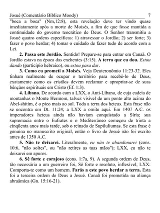 Josué (Comentário Bíblico Moody)                                         7
"boca a boca" (Nm,12:8), esta revelação deve ter vindo quase
imediatamente após a morte de Moisés, a fim de que fosse mantida a
continuidade do governo teocrático de Deus. O Senhor transmitiu a
Josué quatro ordens específicas: 1) atravessar o Jordão; 2) ser forte; 3)
fazer o povo herdar; 4) tomar o cuidado de fazer tudo de acordo com a
Lei.
     2. Passa este Jordão. Sentido! Prepare-se para entrar em Canaã. O
Jordão estava na época das enchentes (3:15). A terra que eu dou. Estou
dando (particípio hebraico), ou estou para dar.
     3. Como eu prometi a Moisés. Veja Deuteronômio 11:23-32. Eles
tinham realmente de ocupar o território para recebê-lo de Deus,
exatamente como os cristãos devem reclamar e apropriar-se de suas
bênçãos espirituais em Cristo (Ef. 1:3).
     4. Líbano. De acordo com a LXX, o Anti-Líbano, de cuja cadeia de
montanhas o Monte Hermom, talvez visível de um ponto alto acima do
Abel-shitim, é o pico mais ao sul. Toda a terra dos heteus. Esta frase não
se encontra em Dt. 11:24; a LXX a omite aqui. Em 1407 A.C. os
imperadores heteus ainda não haviam conquistado a Síria; sua
supremacia entre o Eufrates e o Mediterrâneo começou de trinta a
cinqüenta anos mais tarde, sob o reinado de Supiluliumas. Se esta frase é
genuína no manuscrito original, então o livro de Josué não foi escrito
antes de 1350 A.C.
     5. Não te deixarei. Literalmente, eu não te abandonarei (cons.
10:6, "não soltes", ou "não retires as tuas mãos"); LXX, eu não te
deixarei em apuros.
     6. Sê forte e corajoso (cons. 1:7a, 9). A segunda ordem de Deus,
tão necessária a um guerreiro foi, Sê forte e resoluto, inflexível; LXX:
Comporta-te como um homem. Farás a este povo herdar a terra. Esta
foi a terceira ordem de Deus a Josué. Canaã foi prometida na aliança
abraâmica (Gn. 15:16-21).
 