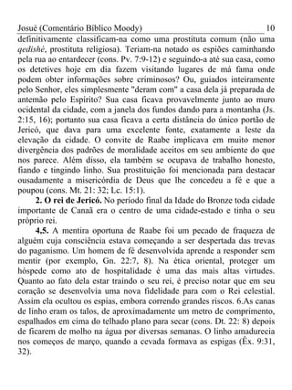 Josué (Comentário Bíblico Moody)                                       10
definitivamente classificam-na como uma prostituta comum (não uma
qedishé, prostituta religiosa). Teriam-na notado os espiões caminhando
pela rua ao entardecer (cons. Pv. 7:9-12) e seguindo-a até sua casa, como
os detetives hoje em dia fazem visitando lugares de má fama onde
podem obter informações sobre criminosos? Ou, guiados inteiramente
pelo Senhor, eles simplesmente "deram com" a casa dela já preparada de
antemão pelo Espírito? Sua casa ficava provavelmente junto ao muro
ocidental da cidade, com a janela dos fundos dando para a montanha (Js.
2:15, 16); portanto sua casa ficava a certa distância do único portão de
Jericó, que dava para uma excelente fonte, exatamente a leste da
elevação da cidade. O convite de Raabe implicava em muito menor
divergência dos padrões de moralidade aceitos em seu ambiente do que
nos parece. Além disso, ela também se ocupava de trabalho honesto,
fiando e tingindo linho. Sua prostituição foi mencionada para destacar
ousadamente a misericórdia de Deus que lhe concedeu a fé e que a
poupou (cons. Mt. 21: 32; Lc. 15:1).
     2. O rei de Jericó. No período final da Idade do Bronze toda cidade
importante de Canaã era o centro de uma cidade-estado e tinha o seu
próprio rei.
     4,5. A mentira oportuna de Raabe foi um pecado de fraqueza de
alguém cuja consciência estava começando a ser despertada das trevas
do paganismo. Um homem de fé desenvolvida aprende a responder sem
mentir (por exemplo, Gn. 22:7, 8). Na ética oriental, proteger um
hóspede como ato de hospitalidade é uma das mais altas virtudes.
Quanto ao fato dela estar traindo o seu rei, é preciso notar que em seu
coração se desenvolvia uma nova fidelidade para com o Rei celestial.
Assim ela ocultou os espias, embora correndo grandes riscos. 6.As canas
de linho eram os talos, de aproximadamente um metro de comprimento,
espalhados em cima do telhado plano para secar (cons. Dt. 22: 8) depois
de ficarem de molho na água por diversas semanas. O linho amadurecia
nos começos de março, quando a cevada formava as espigas (Êx. 9:31,
32).
 