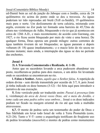 Josué (Comentário Bíblico Moody)                                     14
ed-Damiê bem ao sul da junção do Jaboque com o Jordão, cerca de 24
quilômetros rio acima do ponto onde se deu a travessia. As águas
poderiam ter tido represadas até bretã (Tell es-Saidiê), 19 quilômetros
mais para o norte. Um deslizamento de terra calcária, misturada com
argila, existente no Zor pode ter formado uma barreira de 45,72ms de
altura nas vizinhanças de Adão, bloqueando o rio (o que já aconteceu em
cerca de 1266 A.D., e mais recentemente; de acordo com Garstang, em
1927, o rio ficou assim bloqueado por mais de vinte e uma horas). De
qualquer forma, Deus operou um grande milagre: outras correntes de
água também tiveram de ser bloqueadas; as águas pararam e depois
voltaram (4: 18) quase imediatamente,- e o macio leito do rio secou no
mesmo instante; mais ainda, a interrupção das águas se deu no período
das enchentes.

     Josué 4
      3) A Travessia Comemorada e Realizada. 4: 1-18.
      Antes que os sacerdotes levando a arca pudessem abandonar seu
posto, recolheram-se pedras para dois marcos, e um deles foi levantado
onde os sacerdotes se encontravam no rio.
      l. Falou o Senhor. Antes, aquilo que o Senhor falou. A repetição da
ordem divina - sem dúvida transmitida por ocasião de 3:7, 8, pois Josué
já tinha indicado os doze homens (3:12) - foi feita aqui para introduzir a
narrativa de sua execução.
      5. Este versículo pode ser traduzido assim: Passai à presença (isto
é, vizinhança) da arca de Jeová vosso Deus, até o meio do Jordão, e
tome cada um uma pedra sobre seus ombros... Josué e os doze indicados
podiam ter ficado na margem oriental do rio até que toda a multidão
atravessasse.
      6,7. O monte de pedras seria um testemunho do poder de Deus e
Sua fidelidade em levar todo Israel de volta à Terra Prometida (cons.
4:21-24). Tanto o V-T- como a arqueologia testificam do freqüente uso
de pedras levantadas (massebôt) e montes de pedras como monumentos
 