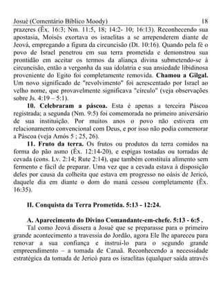 Josué (Comentário Bíblico Moody)                                       18
prazeres (Êx. 16:3; Nm. 11:5, 18; 14:2- 10; 16:13). Reconhecendo sua
apostasia, Moisés exortava os israelitas a se arrependerem diante de
Jeová, empregando a figura da circuncisão (Dt. 10:16). Quando pela fé o
povo de Israel penetrou em sua terra prometida e demonstrou sua
prontidão em aceitar os termos da aliança divina submetendo-se à
circuncisão, então a vergonha da sua idolatria e sua ansiedade libidinosa
proveniente do Egito foi completamente removida. Chamou a Gilgal.
Um novo significado de "revolvimento" foi acrescentado por Israel ao
velho nome, que provavelmente significava "círculo" (veja observações
sobre Js. 4:19 – 5:1).
     10. Celebraram a páscoa. Esta é apenas a terceira Páscoa
registrada; a segunda (Nm. 9:5) foi comemorada no primeiro aniversário
de sua instituição. Por muitos anos o povo não estivera em
relacionamento convencional com Deus, e por isso não podia comemorar
a Páscoa (veja Amós 5 ; 25, 26).
     11. Fruto da terra. Os frutos ou produtos da terra comidos na
forma do pão asmo (Êx. 12:14-20), e espigas tostadas ou torradas de
cevada (cons. Lv. 2:14; Rute 2:14), que também constituía alimento sem
fermento e fácil de preparar. Uma vez que a cevada estava à disposição
deles por causa da colheita que estava em progresso no oásis de Jericó,
daquele dia em diante o dom do maná cessou completamente (Êx.
16:35).

     II. Conquista da Terra Prometida. 5:13 - 12:24.

     A. Aparecimento do Divino Comandante-em-chefe. 5:13 - 6:5 .
     Tal como Jeová dissera a Josué que se preparasse para o primeiro
grande acontecimento a travessia do Jordão, agora Ele lhe apareceu para
renovar a sua confiança e instruí-lo para o segundo grande
empreendimento – a tomada de Canaã. Reconhecendo a necessidade
estratégica da tomada de Jericó para os israelitas (qualquer saída através
 