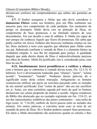 Gênesis (Comentário Bíblico Moody)                                       51
deixam-nos confusos até compreendermos que ambas são garantias de
vitória.
      2-7. O Senhor assegurou a Abrão que não devia considerar o
damasceno Elíézer como seu herdeiro, pois um filho realmente seu
nasceria para rico cumprimento de cada predição. Em momentos de
perigo ou desespero Abrão devia crer na proteção de Deus, no
cumprimento de Suas promessas e no ilimitado número de seus
descendentes. Era um desafio a uma fé sublime. E Abrão era capaz de
crer porque ele conhecia Aquele que fizera aS promessas. Ele sabia que
podia confiar em Jeová. Embora não houvesse nenhuma criança no seu
lar, Deus encheria a terra com aqueles que olhariam para Abrão como
seu pai. Submissão confiante à vontade de Deus é o elemento básico na
verdadeira religião. 6. isso lhe foi imputado para justiça. A qualidade
daquele que anda direito diante de Deus é indescritivelmente preciosa
aos olhos do Senhor. Abrão foi justificado, isto é, considerado justo, com
base na sua fé.
      8-21. Imediatamente Jeová prontificou-se a ratificar a aliança
com o homem que se submetera à vontade divina (cons. Gn. 12:1-3). O
hebraico berit é diversamente traduzido para "aliança", "pacto", "solene
acordo", ''testamento", "tratado". Nenhuma dessas palavras dá o
significado exato desta solene transação. Antigamente os homens
costumavam ratificar um pacto ou convênio passando entre as metades
de um animal sacrificado. Este "cortar do pacto" não era um sacrifício
em si. Antes, era uma cerimônia sagrada pol meio da qual os homens
declaravam seu solene propósito de manter o acordo. Alguns estudiosos
da Bíblia têm destacado que no exemplo registrado em Gn. 15:8-21, só
um dos representantes simbólicos das partes contratantes – uma tocha de
fogo (cons. Jz. 7:16,20), símbolo de Jeová passou entre as metades dos
animais. Em outras palavras, o convênio neste caso só teria de ser
mantido da parte de Deus. Só o Senhor poderia cumprir Suas promessas.
Ele daria a Abrão descendentes tão numerosos quanto as estrelas e lhes
 