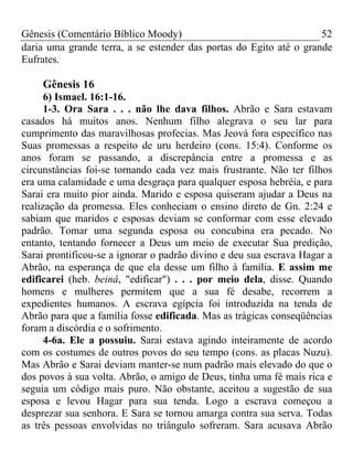 Gênesis (Comentário Bíblico Moody)                                  52
daria uma grande terra, a se estender das portas do Egito até o grande
Eufrates.

    Gênesis 16
      6) Ismael. 16:1-16.
      1-3. Ora Sara . . . não lhe dava filhos. Abrão e Sara estavam
casados há muitos anos. Nenhum filho alegrava o seu lar para
cumprimento das maravilhosas profecias. Mas Jeová fora específico nas
Suas promessas a respeito de uru herdeiro (cons. 15:4). Conforme os
anos foram se passando, a discrepância entre a promessa e as
circunstâncias foi-se tornando cada vez mais frustrante. Não ter filhos
era uma calamidade e uma desgraça para qualquer esposa hebréia, e para
Sarai era muito pior ainda. Marido e esposa quiseram ajudar a Deus na
realização da promessa. Eles conheciam o ensino direto de Gn. 2:24 e
sabiam que maridos e esposas deviam se conformar com esse elevado
padrão. Tomar uma segunda esposa ou concubina era pecado. No
entanto, tentando fornecer a Deus um meio de executar Sua predição,
Sarai prontificou-se a ignorar o padrão divino e deu sua escrava Hagar a
Abrão, na esperança de que ela desse um filho à família. E assim me
edificarei (heb. beinâ, "edificar") . . . por meio dela, disse. Quando
homens e mulheres permitem que a sua fé desabe, recorrem a
expedientes humanos. A escrava egípcia foi introduzida na tenda de
Abrão para que a família fosse edificada. Mas as trágicas conseqüências
foram a discórdia e o sofrimento.
      4-6a. Ele a possuiu. Sarai estava agindo inteiramente de acordo
com os costumes de outros povos do seu tempo (cons. as placas Nuzu).
Mas Abrão e Sarai deviam manter-se num padrão mais elevado do que o
dos povos à sua volta. Abrão, o amigo de Deus, tinha uma fé mais rica e
seguia um código mais puro. Não obstante, aceitou a sugestão de sua
esposa e levou Hagar para sua tenda. Logo a escrava começou a
desprezar sua senhora. E Sara se tornou amarga contra sua serva. Todas
as três pessoas envolvidas no triângulo sofreram. Sara acusava Abrão
 