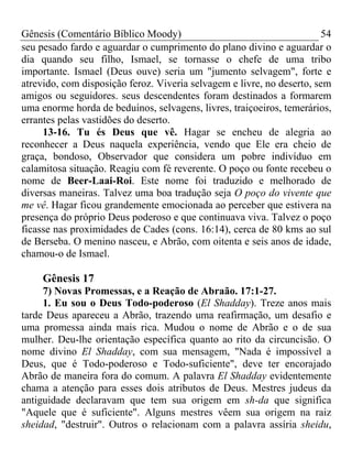 Gênesis (Comentário Bíblico Moody)                                     54
seu pesado fardo e aguardar o cumprimento do plano divino e aguardar o
dia quando seu filho, Ismael, se tornasse o chefe de uma tribo
importante. Ismael (Deus ouve) seria um "jumento selvagem", forte e
atrevido, com disposição feroz. Viveria selvagem e livre, no deserto, sem
amigos ou seguidores. seus descendentes foram destinados a formarem
uma enorme horda de beduínos, selvagens, livres, traiçoeiros, temerários,
errantes pelas vastidões do deserto.
     13-16. Tu és Deus que vê. Hagar se encheu de alegria ao
reconhecer a Deus naquela experiência, vendo que Ele era cheio de
graça, bondoso, Observador que considera um pobre indivíduo em
calamitosa situação. Reagiu com fé reverente. O poço ou fonte recebeu o
nome de Beer-Laai-Roi. Este nome foi traduzido e melhorado de
diversas maneiras. Talvez uma boa tradução seja O poço do vivente que
me vê. Hagar ficou grandemente emocionada ao perceber que estivera na
presença do próprio Deus poderoso e que continuava viva. Talvez o poço
ficasse nas proximidades de Cades (cons. 16:14), cerca de 80 kms ao sul
de Berseba. O menino nasceu, e Abrão, com oitenta e seis anos de idade,
chamou-o de Ismael.

     Gênesis 17
     7) Novas Promessas, e a Reação de Abraão. 17:1-27.
     1. Eu sou o Deus Todo-poderoso (El Shadday). Treze anos mais
tarde Deus apareceu a Abrão, trazendo uma reafirmação, um desafio e
uma promessa ainda mais rica. Mudou o nome de Abrão e o de sua
mulher. Deu-lhe orientação específica quanto ao rito da circuncisão. O
nome divino El Shadday, com sua mensagem, "Nada é impossível a
Deus, que é Todo-poderoso e Todo-suficiente", deve ter encorajado
Abrão de maneira fora do comum. A palavra El Shadday evidentemente
chama a atenção para esses dois atributos de Deus. Mestres judeus da
antiguidade declaravam que tem sua origem em sh-da que significa
"Aquele que é suficiente". Alguns mestres vêem sua origem na raiz
sheidad, "destruir". Outros o relacionam com a palavra assíria sheidu,
 