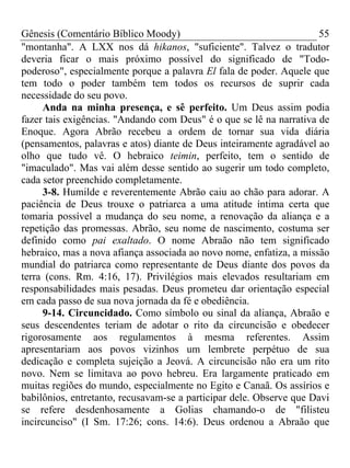 Gênesis (Comentário Bíblico Moody)                                    55
"montanha". A LXX nos dá hikanos, "suficiente". Talvez o tradutor
deveria ficar o mais próximo possível do significado de "Todo-
poderoso", especialmente porque a palavra El fala de poder. Aquele que
tem todo o poder também tem todos os recursos de suprir cada
necessidade do seu povo.
     Anda na minha presença, e sê perfeito. Um Deus assim podia
fazer tais exigências. "Andando com Deus" é o que se lê na narrativa de
Enoque. Agora Abrão recebeu a ordem de tornar sua vida diária
(pensamentos, palavras e atos) diante de Deus inteiramente agradável ao
olho que tudo vê. O hebraico teimin, perfeito, tem o sentido de
"imaculado". Mas vai além desse sentido ao sugerir um todo completo,
cada setor preenchido completamente.
     3-8. Humilde e reverentemente Abrão caiu ao chão para adorar. A
paciência de Deus trouxe o patriarca a uma atitude íntima certa que
tomaria possível a mudança do seu nome, a renovação da aliança e a
repetição das promessas. Abrão, seu nome de nascimento, costuma ser
definido como pai exaltado. O nome Abraão não tem significado
hebraico, mas a nova afiança associada ao novo nome, enfatiza, a missão
mundial do patriarca como representante de Deus diante dos povos da
terra (cons. Rm. 4:16, 17). Privilégios mais elevados resultariam em
responsabilidades mais pesadas. Deus prometeu dar orientação especial
em cada passo de sua nova jornada da fé e obediência.
     9-14. Circuncidado. Como símbolo ou sinal da aliança, Abraão e
seus descendentes teriam de adotar o rito da circuncisão e obedecer
rigorosamente aos regulamentos à mesma referentes. Assim
apresentariam aos povos vizinhos um lembrete perpétuo de sua
dedicação e completa sujeição a Jeová. A circuncisão não era um rito
novo. Nem se limitava ao povo hebreu. Era largamente praticado em
muitas regiões do mundo, especialmente no Egito e Canaã. Os assírios e
babilônios, entretanto, recusavam-se a participar dele. Observe que Davi
se refere desdenhosamente a Golias chamando-o de "filisteu
incircunciso" (I Sm. 17:26; cons. 14:6). Deus ordenou a Abraão que
 