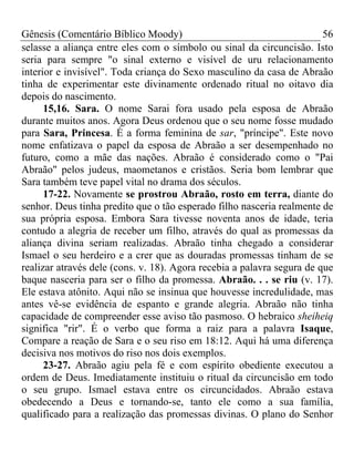 Gênesis (Comentário Bíblico Moody)                                      56
selasse a aliança entre eles com o símbolo ou sinal da circuncisão. Isto
seria para sempre "o sinal externo e visível de uru relacionamento
interior e invisível". Toda criança do Sexo masculino da casa de Abraão
tinha de experimentar este divinamente ordenado ritual no oitavo dia
depois do nascimento.
      15,16. Sara. O nome Sarai fora usado pela esposa de Abraão
durante muitos anos. Agora Deus ordenou que o seu nome fosse mudado
para Sara, Princesa. É a forma feminina de sar, "príncipe". Este novo
nome enfatizava o papel da esposa de Abraão a ser desempenhado no
futuro, como a mãe das nações. Abraão é considerado como o "Pai
Abraão" pelos judeus, maometanos e cristãos. Seria bom lembrar que
Sara também teve papel vital no drama dos séculos.
      17-22. Novamente se prostrou Abraão, rosto em terra, diante do
senhor. Deus tinha predito que o tão esperado filho nasceria realmente de
sua própria esposa. Embora Sara tivesse noventa anos de idade, teria
contudo a alegria de receber um filho, através do qual as promessas da
aliança divina seriam realizadas. Abraão tinha chegado a considerar
Ismael o seu herdeiro e a crer que as douradas promessas tinham de se
realizar através dele (cons. v. 18). Agora recebia a palavra segura de que
baque nasceria para ser o filho da promessa. Abraão. . . se riu (v. 17).
Ele estava atônito. Aqui não se insinua que houvesse incredulidade, mas
antes vê-se evidência de espanto e grande alegria. Abraão não tinha
capacidade de compreender esse aviso tão pasmoso. O hebraico sheiheiq
significa "rir". É o verbo que forma a raiz para a palavra Isaque,
Compare a reação de Sara e o seu riso em 18:12. Aqui há uma diferença
decisiva nos motivos do riso nos dois exemplos.
      23-27. Abraão agiu pela fé e com espírito obediente executou a
ordem de Deus. Imediatamente instituiu o ritual da circuncisão em todo
o seu grupo. Ismael estava entre os circuncidados. Abraão estava
obedecendo a Deus e tornando-se, tanto ele como a sua família,
qualificado para a realização das promessas divinas. O plano do Senhor
 