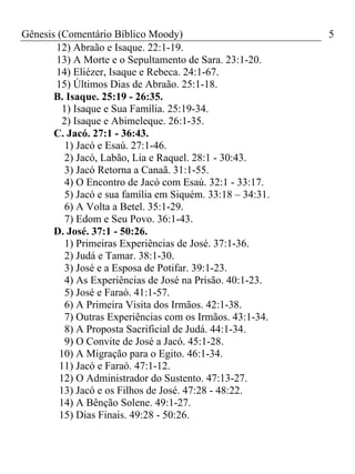 Gênesis (Comentário Bíblico Moody)                          5
       12) Abraão e Isaque. 22:1-19.
       13) A Morte e o Sepultamento de Sara. 23:1-20.
       14) Eliézer, Isaque e Rebeca. 24:1-67.
       15) Últimos Dias de Abraão. 25:1-18.
       B. Isaque. 25:19 - 26:35.
         1) Isaque e Sua Família. 25:19-34.
         2) Isaque e Abimeleque. 26:1-35.
       C. Jacó. 27:1 - 36:43.
          1) Jacó e Esaú. 27:1-46.
          2) Jacó, Labão, Lia e Raquel. 28:1 - 30:43.
          3) Jacó Retorna a Canaã. 31:1-55.
          4) O Encontro de Jacó com Esaú. 32:1 - 33:17.
          5) Jacó e sua família em Siquém. 33:18 – 34:31.
          6) A Volta a Betel. 35:1-29.
          7) Edom e Seu Povo. 36:1-43.
       D. José. 37:1 - 50:26.
          1) Primeiras Experiências de José. 37:1-36.
          2) Judá e Tamar. 38:1-30.
         3) José e a Esposa de Potifar. 39:1-23.
          4) As Experiências de José na Prisão. 40:1-23.
          5) José e Faraó. 41:1-57.
          6) A Primeira Visita dos Irmãos. 42:1-38.
          7) Outras Experiências com os Irmãos. 43:1-34.
          8) A Proposta Sacrificial de Judá. 44:1-34.
          9) O Convite de José a Jacó. 45:1-28.
        10) A Migração para o Egito. 46:1-34.
        11) Jacó e Faraó. 47:1-12.
        12) O Administrador do Sustento. 47:13-27.
        13) Jacó e os Filhos de José. 47:28 - 48:22.
        14) A Bênção Solene. 49:1-27.
        15) Dias Finais. 49:28 - 50:26.
 