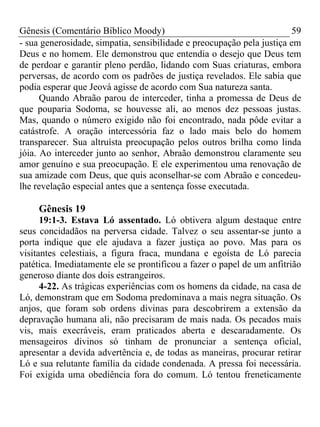 Gênesis (Comentário Bíblico Moody)                                     59
- sua generosidade, simpatia, sensibilidade e preocupação pela justiça em
Deus e no homem. Ele demonstrou que entendia o desejo que Deus tem
de perdoar e garantir pleno perdão, lidando com Suas criaturas, embora
perversas, de acordo com os padrões de justiça revelados. Ele sabia que
podia esperar que Jeová agisse de acordo com Sua natureza santa.
      Quando Abraão parou de interceder, tinha a promessa de Deus de
que pouparia Sodoma, se houvesse ali, ao menos dez pessoas justas.
Mas, quando o número exigido não foi encontrado, nada pôde evitar a
catástrofe. A oração intercessória faz o lado mais belo do homem
transparecer. Sua altruísta preocupação pelos outros brilha como linda
jóia. Ao interceder junto ao senhor, Abraão demonstrou claramente seu
amor genuíno e sua preocupação. E ele experimentou uma renovação de
sua amizade com Deus, que quis aconselhar-se com Abraão e concedeu-
lhe revelação especial antes que a sentença fosse executada.

     Gênesis 19
      19:1-3. Estava Ló assentado. Ló obtivera algum destaque entre
seus concidadãos na perversa cidade. Talvez o seu assentar-se junto a
porta indique que ele ajudava a fazer justiça ao povo. Mas para os
visitantes celestiais, a figura fraca, mundana e egoísta de Ló parecia
patética. Imediatamente ele se prontificou a fazer o papel de um anfitrião
generoso diante dos dois estrangeiros.
      4-22. As trágicas experiências com os homens da cidade, na casa de
Ló, demonstram que em Sodoma predominava a mais negra situação. Os
anjos, que foram sob ordens divinas para descobrirem a extensão da
depravação humana ali, não precisaram de mais nada. Os pecados mais
vis, mais execráveis, eram praticados aberta e descaradamente. Os
mensageiros divinos só tinham de pronunciar a sentença oficial,
apresentar a devida advertência e, de todas as maneiras, procurar retirar
Ló e sua relutante família da cidade condenada. A pressa foi necessária.
Foi exigida uma obediência fora do comum. Ló tentou freneticamente
 