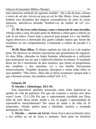 Gênesis (Comentário Bíblico Moody)                                     61
uma silenciosa sentinela do egoísmo sórdido". Até o dia de hoje, colunas
e torres de sal são visíveis na área ao sul do Mar Morto. Jesus, tentando
lembrar seus discípulos das trágicas conseqüências do amor às coisas
materiais, advertiu-os dizendo "lembrai-vos da mulher de Ló" (Lc.
17:32).
      27, 28. Da terra subia fumaça, como a fumarada de uma fornalha.
Abraão subiu a uma elevação perto do Hebrom e olhou para o inferno no
vale lá em baixo. Fizera todo o possível para poupar Ló e sua família.
Agora observava a destruição das quatro cidades ímpias que foram tão
insolentes no seu comportamento. Certamente o salário do pecado é a
morte.
      30-38. Duas filhas. O último capítulo da vida de Ló é de inspirar
pena. Ele descreve as relações incestuosas que gostaríamos de esquecer.
As duas filhas, educadas na ímpia Sodoma, rebaixaram-se o suficiente
para praticarem um ato que é indescritivelmente revoltante. O resultado
desse ato foi o nascimento de dois meninos, que foram os progenitores
dos moabitas e dos amonitas, Ló e sua família fracassaram
miseravelmente. Tragédia, desgraça, desespero e morte estão sobre os
seus epitáfios. "Não erreis ; Deus não se deixa escarnecer; porque tudo o
que o homem semear, isto também ceifará" (Gl. 6:7).

     Gênesis 20
     9) Abraão e Abimeleque. 20:1-18.
     Este lamentável episódio acrescenta outra linha deplorável ao
quadro da vida do patriarca. Por que ele cometeu o mesmo erro duas
vezes? (cons. 12:11-20) Por que o representante escolhido por Deus
tinha de errar desse modo, dando a um rei pagão a oportunidade de
repreendê-lo merecidamente? Por causa de medo e da falta de fé
temporária, Abraão apelou para a falsidade, mentira e rematada
deturpação dos fatos.
     1. Abraão. . . morou em Gerar. Gerar ficava provavelmente cinco
a seis milhas ao sul de Gaza e, portanto, fazia parte do território
 