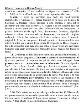 Gênesis (Comentário Bíblico Moody)                                      66
mortos o ressuscitar. E daí também em figura ele o recobrou" (Hb.
11:17-19). A fé via além do sacrifício e estava pronta a obedecer.
      Moriá. O lugar do sacrifício não pode ser positivamente
identificado. II Crônicas 3:1 parece localizá-lo no local do Templo de
Salomão. A tradição tem-se apegado a esta opinião, e seria difícil
encontrar um local mais aceitável. A viagem a pé de Berseba deve ter
levado a maior parte dos três dias. Oferece-o ali em holocausto. A
palavra hebraica usada aqui, 'eila, literalmente, levante-o, significa
oferecer a vitima como um todo em holocausto, em sinal de completa
dedicação. Não se faz nenhuma referência a matar o rapaz. A intenção
original de Jeová, ao que parece, foi a de garantir a oferta completa, mas
interferir antes que a vitima fosse morta. O propósito de Deus, em parte,
foi o de apresentar uma lição objetiva sobre a Sua aversão aos sacrifícios
humanos que eram abertamente praticados pelos pagãos por todos os
lados.
      7,8. Conforme os dois lentamente subiam a encosta da montanha, o
jovem observador perguntou: Onde está o cordeiro para o holocausto?
Que cena patética! A resposta do pai foi dada sem delongas: Deus
proverá para si. . . o cordeiro para o holocausto. O verbo significa
"ver". Na verdade, Abraão dizia que Jeová era capaz de ver e
providenciar à Sua maneira. Ele tinha em seu coração uma segurança
calma de que Deus seria capaz de cuidar dos detalhes. Abraão não sabia
que o rapaz seria poupado da experiência da morte. Mas tinha a fé para
crer que o Onipotente providenciaria o necessário à Sua maneira e na
hora exata. Paulo penetrou nas profundezas desta verdade quando disse:
"Aquele que nem mesmo a seu próprio Filho poupou, antes o entregou
por todos nós, como nos não dará também com ele todas cousas?" (Rm.
8:32).
      9,10. Tudo estava em seu devido ligar sobre o altar. O filho amado
das promessas estava amarrado e prostrado sobre a lenha que ele mesmo
trouxera sobre os ombros. O fogo estava pronto. Tudo estava calmo e
quieto. A faca afiada foi desembainhada e levantada.
 