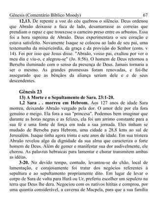 Gênesis (Comentário Bíblico Moody)                                     67
     12,13. De repente a voz do céu quebrou o silêncio. Deus ordenou
que Abraão deixasse a faca de lado, desamarrasse as correias que
prendiam o rapaz e que trouxesse o carneiro preso entre os arbustos. Essa
foi a hora suprema de Abraão. Deus experimentara o seu coração e
estava satisfeito. Novamente Isaque se colocou ao lado de seu pai, uma
testemunha da misericórdia, da graça e da provisão do Senhor (cons. v
14). Foi por isso que Jesus disse. "Abraão, vosso pai, exultou por ver o
meu dia e viu-o, e alegrou-se" (Jo. 8:56). O homem de Deus retornou a
Berseba iluminado com o senso da presença de Deus. Jamais tornaria a
ser o mesmo. As grandes promessas foram renovadas, e foi-lhe
assegurado que as bênçãos da aliança seriam dele e e de seus
descendentes.

     Gênesis 23
      13) A Morte e o Sepultamento de Sara. 23:1-20.
      1,2 Sara . . morreu em Hebrom. Aos 127 anos de idade Sara
morreu, deixando Abraão vergado pela dor. O amor dele por ela fora
genuíno e meigo. Ela fora a sua "princesa". Podemos bem imaginar que
durante as horas negras e as felizes, ela foi um arrimo constante para a
sua fé e uma fonte de força em toda a sua jornada. Eles tinham se
mudado de Berseba para Hebrom, uma cidade a 28,8 kms ao sul de
Jerusalém. Isaque tinha agora trinta e sete anos de idade. Em sua tristeza
Abraão revelou algo da dignidade da sua alma que caracteriza o forte
homem de Deus. Além de gemer e manifestar sua dor audivelmente, ele
chorou. As palavras hebraicas para lamentar e chorar transmitem ambas
as idéias.
      3-20. No devido tempo, contudo, levantou-se do chão, local de
lamentação, e corajosamente foi tratar dos negócios referentes à
sepultura e ao sepultamento propriamente dito. Em lugar de levar o
corpo de Sara de volta para Harã ou Ur, preferiu escolher um sepulcro na
terra que Deus lhe dera. Negociou com os nativos hititas e comprou, por
uma quantia considerável, a caverna de Macpela, para que a sua família
 