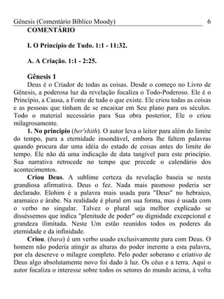 Gênesis (Comentário Bíblico Moody)                                       6
    COMENTÁRIO

     I. O Princípio de Tudo. 1:1 - 11:32.

     A. A Criação. 1:1 - 2:25.

     Gênesis 1
     Deus é o Criador de todas as coisas. Desde o começo no Livro de
Gênesis, a poderosa luz da revelação focaliza o Todo-Poderoso. Ele é o
Princípio, a Causa, a Fonte de tudo o que existe. Ele criou todas as coisas
e as pessoas que tinham de se encaixar em Seu plano para os séculos.
Todo o material necessário para Sua obra posterior, Ele o criou
milagrosamente.
     1. No principio (ber'shith). O autor leva o leitor para além do limite
do tempo, para a eternidade insondável, embora lhe faltem palavras
quando procura dar uma idéia do estado de coisas antes do limite do
tempo. Ele não dá uma indicação de data tangível para este princípio.
Sua narrativa retrocede no tempo que precede o calendário dos
acontecimentos.
     Criou Deus. A sublime certeza da revelação baseia se nesta
grandiosa afirmativa. Deus o fez. Nada mais pasmoso poderia ser
declarado. Elohim é a palavra mais usada para "Deus" no hebraico,
aramaico e árabe. Na realidade é plural em sua forma, mas é usada com
o verbo no singular. Talvez o plural seja melhor explicado se
disséssemos que indica "plenitude de poder" ou dignidade excepcional e
grandeza ilimitada. Neste Um estão reunidos todos os poderes da
eternidade e da infinidade.
     Criou. (bara) é um verbo usado exclusivamente para com Deus. O
homem não poderia atingir as alturas do poder inerente a esta palavra,
por ela descreve o milagre completo. Pelo poder soberano e criativo de
Deus algo absolutamente novo foi dado à luz. Os céus e a terra. Aqui o
autor focaliza o interesse sobre todos os setores do mundo acima, à volta
 