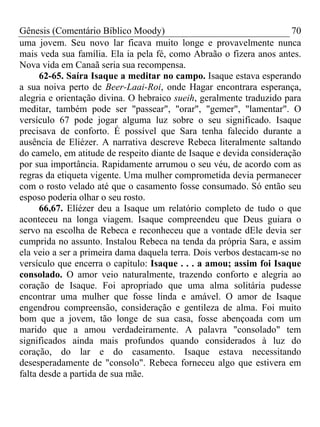 Gênesis (Comentário Bíblico Moody)                                    70
uma jovem. Seu novo lar ficava muito longe e provavelmente nunca
mais veda sua família. Ela ia pela fé, como Abraão o fizera anos antes.
Nova vida em Canaã seria sua recompensa.
      62-65. Saíra Isaque a meditar no campo. Isaque estava esperando
a sua noiva perto de Beer-Laai-Roi, onde Hagar encontrara esperança,
alegria e orientação divina. O hebraico sueih, geralmente traduzido para
meditar, também pode ser "passear", "orar", "gemer", "lamentar". O
versículo 67 pode jogar alguma luz sobre o seu significado. Isaque
precisava de conforto. É possível que Sara tenha falecido durante a
ausência de Eliézer. A narrativa descreve Rebeca literalmente saltando
do camelo, em atitude de respeito diante de Isaque e devida consideração
por sua importância. Rapidamente arrumou o seu véu, de acordo com as
regras da etiqueta vigente. Uma mulher comprometida devia permanecer
com o rosto velado até que o casamento fosse consumado. Só então seu
esposo poderia olhar o seu rosto.
      66,67. Elíézer deu a Isaque um relatório completo de tudo o que
aconteceu na longa viagem. Isaque compreendeu que Deus guiara o
servo na escolha de Rebeca e reconheceu que a vontade dEle devia ser
cumprida no assunto. Instalou Rebeca na tenda da própria Sara, e assim
ela veio a ser a primeira dama daquela terra. Dois verbos destacam-se no
versículo que encerra o capítulo: Isaque . . . a amou; assim foi Isaque
consolado. O amor veio naturalmente, trazendo conforto e alegria ao
coração de Isaque. Foi apropriado que uma alma solitária pudesse
encontrar uma mulher que fosse linda e amável. O amor de Isaque
engendrou compreensão, consideração e gentileza de alma. Foi muito
bom que a jovem, tão longe de sua casa, fosse abençoada com um
marido que a amou verdadeiramente. A palavra "consolado" tem
significados ainda mais profundos quando considerados à luz do
coração, do lar e do casamento. Isaque estava necessitando
desesperadamente de "consolo". Rebeca forneceu algo que estivera em
falta desde a partida de sua mãe.
 