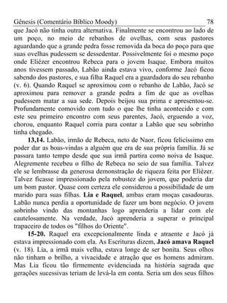 Gênesis (Comentário Bíblico Moody)                                    78
que Jacó não tinha outra alternativa. Finalmente se encontrou ao lado de
um poço, no meio de rebanhos de ovelhas, com seus pastores
aguardando que a grande pedra fosse removida da boca do poço para que
suas ovelhas pudessem se dessedentar. Possivelmente foi o mesmo poço
onde Eliézer encontrou Rebeca para o jovem Isaque. Embora muitos
anos tivessem passado, Labão ainda estava vivo, conforme Jacó ficou
sabendo dos pastores, e sua filha Raquel era a guardadora do seu rebanho
(v. 6). Quando Raquel se aproximou com o rebanho de Labão, Jacó se
aproximou para remover a grande pedra a fim de que as ovelhas
pudessem matar a sua sede. Depois beijou sua prima e apresentou-se.
Profundamente comovido com tudo o que lhe tinha acontecido e com
este seu primeiro encontro com seus parentes, Jacó, erguendo a voz,
chorou, enquanto Raquel corria para contar a Labão que seu sobrinho
tinha chegado.
     13,14. Labão, irmão de Rebeca, neto de Naor, ficou felicíssimo em
poder dar as boas-vindas a alguém que era de sua própria família. Já se
passara tanto tempo desde que sua irmã partira como noiva de Isaque.
Alegremente recebeu o filho de Rebeca no seio de sua família. Talvez
ele se lembrasse da generosa demonstração de riqueza feita por Elíézer.
Talvez ficasse impressionado pela robustez do jovem, que poderia dar
um bom pastor. Quase com certeza ele considerou a possibilidade de um
marido para suas filhas. Lia e Raquel, ambas eram moças casadouras.
Labão nunca perdia a oportunidade de fazer um bom negócio. O jovem
sobrinho vindo das montanhas logo aprenderia a lidar com ele
cautelosamente. Na verdade, Jacó aprenderia a superar o principal
trapaceiro de todos os "filhos do Oriente".
     15-20. Raquel era excepcionalmente linda e atraente e Jacó já
estava impressionado com ela. As Escrituras dizem, Jacó amava Raquel
(v. 18). Lia, a irmã mais velha, estava longe de ser bonita. Seus olhos
não tinham o brilho, a vivacidade e atração que os homens admiram.
Mas Lia ficou tão firmemente evidenciada na história sagrada que
gerações sucessivas teriam de levá-la em conta. Seria um dos seus filhos
 