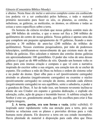 Gênesis (Comentário Bíblico Moody)                                      7
e abaixo. Nesta frase ele inclui o universo completo como era conhecido
(ou poderia vir a ser conhecido) pelos hebreus, e todo o material
primário necessário para fazer os sóis, os planetas, as estrelas, as
nebulosas, as galáxias, as moléculas, os átomos, os elétrons e todas as
coisas e seres específicos sobre a terra.
      Os homens da ciência revelam que nossa galáxia contém mais do
que 100 bilhões de estrelas, e que o nosso sol fica a 240 trilhões de
quilômetros do centro de nossa galáxia. Nossa galáxia é apenas uma das
que compõem um pequeno agrupamento de 19 galáxias, ficando a mais
próxima a 30 milhões de anos-luz (240 milhões de trilhões de
quilômetros). Nossos cientistas pesquisadores, por mão de poderosos
telescópios, certificaram-se razoavelmente de que existem mais de um
bilhão de galáxias. Eles calculam o número das estrelas destas galáxias
em aproximadamente 100 quintilhões. O poder das velas de uma dessas
galáxias é igual ao de 400 milhões de sóis. Quando um homem volta os
olhos para esta imensa criação e compara o que vê com a narrativa
inspirada do escritor sobre a sua origem, seu coração tem de se encher de
espanto. Ele conhece a mão de Deus na beleza e ordem do sistema solar
e no poder do átomo. Quer olhe para o sol (positivamente carregado)
atraindo os planetas (negativamente carregados) ou examine o núcleo
(positivamente carregado) no coração do átomo, atraindo cada elétron
(negativamente carregado) no seu equilíbrio, sente a sabedoria, o poder e
a grandeza de Deus. À luz de tudo isso, um homem reverente inclina-se
diante do seu Criador em espanto e genuína dedicação, e explode em
adoração, culto, ação de graças e incontido louvor. A sublime criação do
Senhor é este ser, grandemente amado, que Ele escolheu para criar à Sua
própria imagem,
      2. A terra, porém, era sem forma e vazia. (tôhú wâbôhû). O
inspirado autor rapidamente volta sua atenção para a terra, pois sua
história se relaciona com os planos e provisões divinas para a vida
humana neste planeta. Ele descreve a terra em seu estado incompleto.
Havia plenitude de material à disposição para cada obra que Deus
 