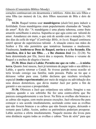 Gênesis (Comentário Bíblico Moody)                                    80
corações continuavam em desarmonia e infelizes. Além dos seis filhos e
uma filha (ao menos) de Lia, dois filhos nasceram de Bila e dois de
Zilpa.
      14-24. Raquel tentou usar mandrágoras (dudei'im) para induzir a
fertilidade. Essas mandrágoras eram popularmente chamadas de "maçãs
do amor". Ryle diz: "A mandrágora é uma planta tuberosa, como fruto
amarelo semelhante à ameixa. Supunha-se que agia como um talismã do
amor. Amadurece em maio, o que está de acordo com a menção (v. 14)
dos dias da ceifa do trigo" (Cambridge Bible, in loco). Raquel continuou
estéril apesar do supersticioso talismã . A situação estava nas mãos do
Senhor e Ele não permitiria que tentativas humanas a mudassem.
Finalmente, lembrou-se Deus de Raquel, ouviu-a e a fez fecunda. Ela
concebeu, deu à luz um filho. . . e lhe chamou José (vs. 22-24). Na
hora determinada por Ele, Jeová deu a resposta. Retirou o vexame de
Raquel e a encheu de alegria e louvor.
      25-30. Disse Jacó a Labão: Permite-me que eu volte . . . à minha
terra. Quanto José nasceu, Jacó já terminara de pagar todo o seu débito a
Labão, e queria retornar a Canaã. Se tivesse partido nessa ocasião só
teria levado consigo sua família; nada possuía. Pediu ao tio que o
deixasse voltar para casa. Labão declarou que recebera revelação
especial (tenho experimentado) por meio de mágica ou adivinhação dos
seus deuses domésticos, que devia manter Jacó por perto a fim de
garantir o seu sucesso e prosperidade.
      31-36. Ofereceu a Jacó que estipulasse seu salário. Imagine a sua
surpresa quando o seu sobrinho lhe fez uma contra-oferta que lhe
pareceu esmagadoramente a seu favor. Na Síria as ovelhas são brancas e
as cabras são negras, com muito poucas exceções. Jacó ofereceu-lhe para
começar o seu acordo imediatamente, aceitando como suas as ovelhas
que não fossem brancas e as cabras que não fossem negras, deixando o
restante para Labão. Assim, ambos os patrimônios poderiam prosperar.
Labão aceitou a oferta imediatamente. Naquele mesmo dia levou para
uma distância segura todas as ovelhas e cabras "fora de série" para que
 