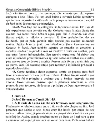 Gênesis (Comentário Bíblico Moody)                                     81
Jacó não tivesse com o que começar. Os animais que ele separou
entregou a seus filhos. Foi um ardil baixo e covarde Labão acreditava
que tornara impossível a vitória de Jacó, porque removera todo o capital
de Jacó antes de começar a competição.
      37-42. Mas Jacó não se entregava tão facilmente assim. Ele usou de
três expedientes para derrotar seu tio. Colocou varas listadas diante das
ovelhas nos locais onde bebiam água, para que o colorido das crias
ficasse sujeito à influência pré-natal. É fato estabelecido, declara
Delitzsch, que se pode garantir crias brancas nas ovelhas colocando
muitos objetos brancos junto dos bebedouros (New Commentary on
Genesis, in loco). Jacó também separou do rebanho os cordeiros e
cabritos listados e salpicados. mas os manteve à vista das ovelhas, para
que estas fossem influenciadas. Seu terceiro expediente foi deixar que
essas influências predeterminantes agissem sobre as ovelhas mais fortes,
para que os seus cordeiros e cabritos fossem mais fortes e mais viris que
os outros. Jacó foi bastante astuto para recorrer à influência pré-natal e
reprodução seletiva.
      43. Como resultado desse esquema, dentro de poucos anos Jacó
ficou imensamente rico em ovelhas e cabras. Embora tivesse usado a sua
cabeça, ele foi o primeiro a declarar que o Senhor interveio na sua
vitória. Jeová tornava possível que o patriarca retornasse a terra
prometida com recursos, vindo a ser o príncipe de Deus, que executara à
vontade divina.

     Gênesis 31
      3) Jacó Retorna a Canaã. 31:1-55.
      1-3. O rosto de Labão não lhe era favorável, como anteriormente.
Finalmente, o relacionamento entre o tio e sobrinho chegou ao fim. Jacó
percebeu que Labão e seus filhos eram-lhe hostis por causa do seu
sucesso. Além disso, já possuía riqueza e propriedades suficientes para
satisfazê-lo. Assim, quando recebeu ordem do Deus de Betel para se por
a caminho, sabia que já era hora de voltar para casa. Vinte anos tinham
 