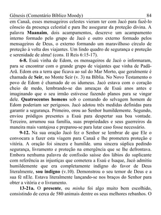 Gênesis (Comentário Bíblico Moody)                                     84
em Canaã, esses mensageiros celestes vieram ter com Jacó para fazê-lo
cônscio da presença celestial e para lhe assegurar da proteção divina. A
palavra Maanaim, dois acampamentos, descreve um acampamento
interno formado pelo grupo de Jacó e outro externo formado pelos
mensageiros de Deus, o externo formando um maravilhoso círculo de
proteção à volta dos viajantes. Um lindo quadro de segurança e proteção
e serenidade de alma! (cons. II Reis 6:15-17).
      6-8. Esaú vinha de Edom, os mensageiros de Jacó o informaram,
para se encontrar com o grande grupo de viajantes que vinha de Padã-
Arã. Edom era a terra que ficava ao sul do Mar Morto, que geralmente é
chamada de Seir, no Monte Seir (v. 3) na Bíblia. No Novo Testamento o
povo de Edom é chamado de os idumeus. Jacó estava com o coração
cheio de medo, lembrando-se das ameaças de Esaú anos antes e
imaginando que o seu irmão estivesse fazendo planos para se vingar
dele. Quatrocentos homens sob o comando do selvagem homem de
Edom poderiam ser perigosos. Jacó adotou três medidas definidas para
garantir a segurança. Primeiro, orou ao Senhor humildemente. Segundo,
enviou pródigos presentes a Esaú para despertar sua boa vontade.
Terceiro, arrumou sua família, suas propriedades e seus guerreiros da
maneira mais vantajosa e preparou-se para lutar caso fosse necessário.
      9-12. Na sua oração Jacó fez o Senhor se lembrar de que Ele o
convocara a fazer esta viagem para Canaã e lhe prometera proteção e
vitória. A oração foi sincera e humilde. uma sincera súplica pedindo
segurança, livramento e proteção na emergência que se lhe defrontava.
Embora nenhuma palavra de confissão saísse dos lábios do suplicante
com referência as injustiças que cometera a Esaú e Isaque, Jacó admitiu
humildemente que era completamente indigno do favor de Deus
literalmente, sou indigno (v.10). Demonstrou o seu temor de Deus e a
sua fé nEle. Estava literalmente lançando-se nos braços do Senhor para
obter a vitória e o livramento.
      13-21a. O presente, ou minha foi algo muito bem escolhido,
consistindo de cerca de 580 animais dentre os seus melhores rebanhos. O
 