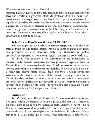 Gênesis (Comentário Bíblico Moody)                                   87
reino de Deus. Aqueles homens não lutariam, nem se matariam. Embora
Jacó não aceitasse a generosa oferta de proteção de Esaú, nem o seu
insistente convite a que fosse para o Monte Seir, apreciou grandemente o
espírito magnânimo do seu irmão. Esaú provara que era capaz de perdoar
e esquecer. Os irmãos separaram-se em paz. Em Sucote (cabana), Jacó,
com o seu grupo, encontrou um lar (v. 17). Chegou até a construir ali
uma casa. Sucote era uma magnífica região montanhosa no lado oriental
do Jordão ao norte de Jaboque.

     5) Jacó e Sua Família em Siquém. 33:18 - 34:31.
     Não temos provas conclusivas quanto ao tempo que Jacó ficou em
Sucote. Pode ter sido muito tempo. Depois de fazer as pazes com Esaú,
não precisava mais se apressar. Antes de atravessar o Jordão,
provavelmente passou vários anos na região bem aguada ao leste do rio.
     33:18-20. Atravessando o no, encontrou-se nas redondezas de
Siquém, onde Abraão acampara em sua primeira viagem à terra de
Canaã. Siquém ficava aproximadamente 61,6 kms ao norte de Jerusalém,
no vale entre o Monte Ebal e o Monte Gerizim. O poço de Jacó ficava ali
e Sicar não ficava muito longe. Jacó comprou algumas terras nas
vizinhanças de Siquém, e assim estabeleceu-se como proprietário em
Canaã. Recebera ordens de retomar à terra de seus pais e ao seu povo,
provavelmente significando que devia dirigir-se ao Hebrom. Certamente
deveria ter ao menos ido até Betel. Ele aprenderia que o povo de Siquém
não seria uma boa influência para a sua família.

     Gênesis 34
     34:1-5. Diná, uma filha de Jacó e Lia, fizeram uma visita desastrosa
à vizinha cidade de Siquém. A imatura jovenzinha não tinha formação
espiritual para apoiá-la na hora da necessidade. Siquém, o jovem filho de
Hamor, apaixonou-se desesperadamente por ela e logo a família de Jacó
conheceria as trágicas conseqüências do incidente. O hebraico leiqah,
tomando-a (v. 2), indica que foi usada força irresistível. A palavra eina,
 