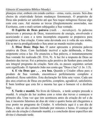 Gênesis (Comentário Bíblico Moody)                                       8
planejou criar, embora em estado caótico – ermo, vazio, escuro. Seis dias
cheios de criatividade fariam mudanças fenomenais. O propósito de
Deus não poderia ser satisfeito até que Seu toque milagroso fizesse algo
com este caos. Até mesmo as trevas (freqüentemente associadas, nas
Escrituras, com o mal) seriam subjugadas a Sua vontade.
      O Espírito de Deus pairava (rúâh. . . merahepet). As palavras
descrevem a presença de Deus, transmissora de energia, envolvendo e
acariciando o caos e a terra incompleta enquanto se preparava para
completar a Sua criação. Como uma devotada ave à volta do seu ninho,
Ele se movia prodigalizando o Seu amor ao mundo recém-criado.
      3. Disse Deus: Haja luz. O autor apresenta a primeira palavra
criativa de Deus. Com facilidade incrível e ação deliberada, o Deus
onipotente criou a luz. Ele enunciou a Sua palavra, e instantaneamente
Sua vontade foi realizada (Sl. 33:6, 9). A luz foi a resposta de Deus ao
domínio das trevas. Foi a primeira ação positiva do Senhor para concluir
seu integral programa da criação. Sem ela, os passos seguintes seriam
sem significado. O Apóstolo João nos conta que "Deus é luz" (1 Jo. 1:5).
      4. E viu Deus que . . . era boa. Quando o Criador olhou para o
produto de Sua vontade, encontrou-o perfeitamente completo e
admirável; ficou satisfeito. Esta declaração foi feita sete vezes. Cada um
dos atos criativos de Deus era perfeito, completo, agradável, satisfatório.
É bom lembrar que esta foi a mesma luz que o homem vê e desfruta
hoje.
      5. Tarde e manhã. No livro de Gênesis, a tarde sempre precede a
manhã. A criação da luz acabou com o reino das trevas e começou o
primeiro dia. Uma vez que isto aconteceu antes da criação do sol e da
lua, é incorreto falarmos de dias de vinte e quatro horas até chegarmos a
esse ponto no programa do Criador. A referência aqui é a um dia de
Deus, e não ao dia comum limitado por minutos e horas. O começo de
cada ato da criação é chamado manhã, e a conclusão desse específico ato
divino é chamado tarde.
 
