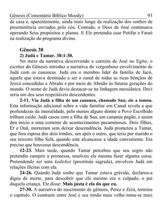 Gênesis (Comentário Bíblico Moody)                                   93
de casa e, aparentemente, ainda mais longe da realização dos sonhos de
proeminência enviados pelo céu. Contudo, o Deus de José continuava
operando Seus propósitos e planos. E Ele pretendia usar Potifar e Faraó
na realização do programa divino.

    Gênesis 38
      2) Judá e Tamar. 38:1-30.
      No meio da narrativa descrevendo a carreira de José no Egito, o
escritor do Gênesis introduz a narrativa do vergonhoso envolvimento de
Judá com os cananeus. Judá era o membro líder da família de Jacó,
aquele que estava destinado a ser o canal de todas as ricas bênçãos de
Jeová concedidas a Abraão e por meio de Abraão às futuras gerações do
mundo. O nome de Judá devia destacar-se na linhagem messiânica. Davi
seria um dos seus respeitáveis descendentes.
      2-11. Viu Judá a filha de um cananeu, chamado Sua; ele a tomou.
Esta informação adicional sobre a vida familiar em Canaã revela a que
profundezas da imoralidade, pelo menos alguns dentre o Povo Escolhido
trilham caído. Judá casou com a filha de Sua, um cananeu pagão, e assim
deu início a uma corrente de acontecimentos pecaminosos. Dois filhos,
Er e Onã, morreram sem deixar descendência. Judá prometeu a Tamar,
que fora esposa dos dois irmãos, um após o outro, que teria por marido o
seu terceiro filho Selá, quando este alcançasse a idade conveniente. Era
preciso que houvesse descendência.
      12-23. Mais tarde, quando Tamar percebeu que seu sogro não
pretendia cumprir a promessa, resolveu ela mesma fazer alguma coisa.
Pretendendo ser uma kedishot (prostituta sagrada), envolveu Judá em
relações ilícitas com ela.
      24-26. Quando Judá soube que Tamar estava grávida, declarou-a
digna de morte, para descobrir que ele mesmo era o culpado, o pai
daquela criança. Ele disse: Mais justa é ela do que eu.
      27-30. A narrativa do nascimento de gêmeos, Perez e Zerá, termina
o capítulo. O contraste entre José e seu irmão mais velho toma-se mais
 