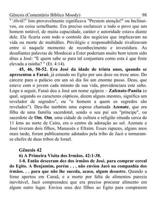 Gênesis (Comentário Bíblico Moody)                                     98
"‘Abrik!" Isto provavelmente significava "Prestem atenção!" ou Inclinai-
vos, ou coisa semelhante. Era preciso esclarecer a todo o povo que um
homem notável, de muita capacidade, caráter e autoridade estava diante
dele. Ele ficaria com todo o controle dos negócios que implicavam na
vida ou morte de multidões. Privilégio e responsabilidade rivalizavam
entre si naquele momento de reconhecimento e investidura. As
desafiantes palavras de Mordecai a Ester poderiam muito bem terem sido
ditas a José: "E quem sabe se para tal conjuntura como esta é que foste
elevada a rainha? " (Et. 4:14).
     45, 46, 50-52. Era José da idade de trinta anos, quando se
apresentou a Faraó, já estando no Egito por uns doze ou treze anos. Do
cárcere para o palácio em um só dia foi um enorme passo. Deus, que
esteve com o jovem cada minuto de sua vida, providenciara este salto.
Logo a seguir, Faraó deu a José um nome egípcio – Zafenate-Panéia (o
qual, segundo os caracteres cópticos, dizem alguns mestres, significa um
revelador de segredos", ou "o homem a quem os segredos são
revelados"). Deu-lhe também uma esposa chamada Azenate, que era
filha de uma família sacerdotal, sendo o seu pai um "príncipe", ou
sacerdote de Om. Om, uma cidade de cultura e religião situada cerca de
11 kms ao norte de Cairo, era o centro da adoração ao sol. Azenate e
José tiveram dois filhos, Manassés e Efraim. Esses rapazes, alguns anos
mais tarde, foram publicamente adotados pela tribo de Jacó e tornaram-
se chefes de duas tribos de Israel.

     Gênesis 42
     6) A Primeira Visita dos Irmãos. 42:1-38.
     1-8. Então desceram dez dos irmãos de José, para comprar cereal
do Egito. A Benjamim, porém . . , não enviou Jacó na companhia dos
irmãos. . . para que não lhe suceda, acaso, algum desastre. Quando a
fome apertou em Canaã, e a morte por falta de alimentos parecia
inevitável, Jacó compreendeu que era preciso procurar alimento em
algum outro lugar. Enviou seus dez filhos ao Egito para comprarem
 