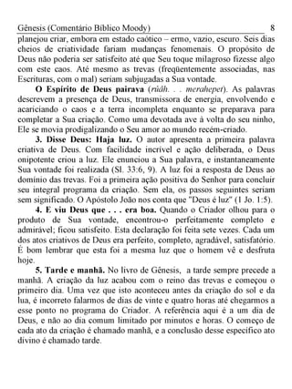 8Gênesis (Comentário Bíblico Moody)
planejou criar, embora em estado caótico - ermo, vazio, escuro. Seis dias
cheios de criatividade fariam mudanças fenomenais. O propósito de
Deus não poderia ser satisfeito até que Seu toque milagroso fizesse algo
com este caos. Até mesmo as trevas (freqüentemente associadas, nas
Escrituras, com o mal) seriam subjugadas a Sua vontade.
O Espírito de Deus pairava (rúâh. . . merahepet). As palavras
descrevem a presença de Deus, transmissora de energia, envolvendo e
acariciando o caos e a terra incompleta enquanto se preparava para
completar a Sua criação. Como uma devotada ave à volta do seu ninho,
Ele se movia prodigalizando o Seu amor ao mundo recém-criado.
3. Disse Deus: Haja luz. O autor apresenta a primeira palavra
criativa de Deus. Com facilidade incrível e ação deliberada, o Deus
onipotente criou a luz. Ele enunciou a Sua palavra, e instantaneamente
Sua vontade foi realizada (Sl. 33:6, 9). A luz foi a resposta de Deus ao
domínio das trevas. Foi a primeira ação positiva do Senhor para concluir
seu integral programa da criação. Sem ela, os passos seguintes seriam
sem significado. O Apóstolo João nos conta que "Deus é luz" (1 Jo. 1:5).
4. E viu Deus que . . . era boa. Quando o Criador olhou para o
produto de Sua vontade, encontrou-o perfeitamente completo e
admirável; ficou satisfeito. Esta declaração foi feita sete vezes. Cada um
dos atos criativos de Deus era perfeito, completo, agradável, satisfatório.
É bom lembrar que esta foi a mesma luz que o homem vê e desfruta
hoje.
5. Tarde e manhã. No livro de Gênesis, a tarde sempre precede a
manhã. A criação da luz acabou com o reino das trevas e começou o
primeiro dia. Uma vez que isto aconteceu antes da criação do sol e da
lua, é incorreto falarmos de dias de vinte e quatro horas até chegarmos a
esse ponto no programa do Criador. A referência aqui é a um dia de
Deus, e não ao dia comum limitado por minutos e horas. O começo de
cada ato da criação é chamado manhã, e a conclusão desse específico ato
divino é chamado tarde.
 