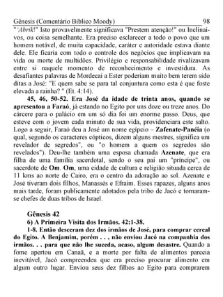 98Gênesis (Comentário Bíblico Moody)
" Abrik!" Isto provavelmente significava "Prestem atenção!" ou Inclinai-
vos, ou coisa semelhante. Era preciso esclarecer a todo o povo que um
homem notável, de muita capacidade, caráter e autoridade estava diante
dele. Ele ficaria com todo o controle dos negócios que implicavam na
vida ou morte de multidões. Privilégio e responsabilidade rivalizavam
entre si naquele momento de reconhecimento e investidura. As
desafiantes palavras de Mordecai a Ester poderiam muito bem terem sido
ditas a José: "E quem sabe se para tal conjuntura como esta é que foste
elevada a rainha? " (Et. 4:14).
45, 46, 50-52. Era José da idade de trinta anos, quando se
apresentou a Faraó, já estando no Egito por uns doze ou treze anos. Do
cárcere para o palácio em um só dia foi um enorme passo. Deus, que
esteve com o jovem cada minuto de sua vida, providenciara este salto.
Logo a seguir, Faraó deu a José um nome egípcio - Zafenate-Panéia (o
qual, segundo os caracteres cópticos, dizem alguns mestres, significa um
revelador de segredos", ou "o homem a quem os segredos são
revelados"). Deu-lhe também uma esposa chamada Azenate, que era
filha de uma família sacerdotal, sendo o seu pai um "príncipe", ou
sacerdote de Om. Om, uma cidade de cultura e religião situada cerca de
11 kms ao norte de Cairo, era o centro da adoração ao sol. Azenate e
José tiveram dois filhos, Manassés e Efraim. Esses rapazes, alguns anos
mais tarde, foram publicamente adotados pela tribo de Jacó e tornaram-
se chefes de duas tribos de Israel.
Gênesis 42
6) A Primeira Visita dos Irmãos. 42:1-38.
1-8. Então desceram dez dos irmãos de José, para comprar cereal
do Egito. A Benjamim, porém . . , não enviou Jacó na companhia dos
irmãos. . . para que não lhe suceda, acaso, algum desastre. Quando a
fome apertou em Canaã, e a morte por falta de alimentos parecia
inevitável, Jacó compreendeu que era preciso procurar alimento em
algum outro lugar. Enviou seus dez filhos ao Egito para comprarem
 