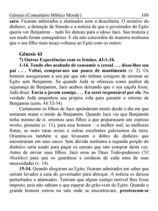 100Gênesis (Comentário Bíblico Moody)
saco. Ficaram admirados e alarmados com a descoberta. O mistério do
dinheiro, a detenção de Simeão e a notícia de que o governador do Egito
queria ver Benjamim - tudo foi demais para o idoso Jacó. Sua tristeza e
seu medo foram esmagadores. E ele não concordou de maneira nenhuma
que o seu filho mais moço voltasse ao Egito com os outros.
Gênesis 43
7) Outras Experiências com os Irmãos. 43:1-34.
1-14. Tendo eles acabado de consumir o cereal . . . disse-lhes seu
pai . . . Voltai, comprai-nos um pouco de mantimento (v. 2). Os
homens asseguraram a seu pai que não tinham coragem de retomar ao
Egito sem Benjamim. Só quando Judá se ofereceu como penhor da
segurança de Benjamim, Jacó acabou deixando que o seu caçula fosse.
Judá disse: Envia o jovem comigo . . . Eu serei responsável por ele. Na
verdade Judá empenhou sua própria vida para garantir o retorno de
Benjamim (cons. 44:32-34).
Certamente os filhos de Jacó aprenderam muito desde o dia em que
tentaram matar o irmão de Benjamim. Quando Jacó viu que Benjamim
tinha mesmo de ir, orientou seus filhos a que preparassem um copioso
minha, presente (v. 11), para esse homem - o melhor mel, as melhores
frutas, as mais raras nozes e outras excelentes guloseimas da terra.
Orientou-os também a que levassem o dobro do dinheiro que
encontraram em seus sacos. Sem dúvida nenhuma a segunda porção do
dinheiro seria usado para pagar os cereais que iam comprar desta vez.
Antes de enviar seus filhos, Jacó orou ao Deus Todo-poderoso ('El
Shadday) para que os guardasse e cuidasse de cada uma de suas
necessidades (v. 14).
15-34. Quando chegaram ao Egito, ficaram admirados em saber que
seriam levados à casa do governador para almoçar. A notícia os deixou
perturbados e alarmados. Temiam que algum castigo terrível lhes fosse
imposto, pois não sabiam o que esperar do grão-vizir do Egito. Quando o
grande homem entrou na sala onde se encontravam, prostraram-se
 
