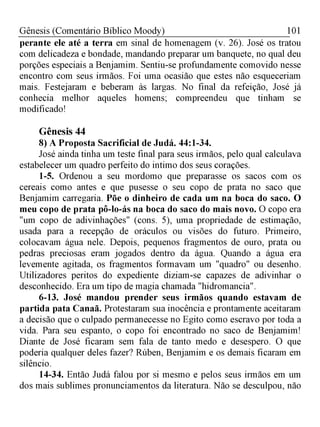 101Gênesis (Comentário Bíblico Moody)
perante ele até a terra em sinal de homenagem (v. 26). José os tratou
com delicadeza e bondade, mandando preparar um banquete, no qual deu
porções especiais a Benjamim. Sentiu-se profundamente comovido nesse
encontro com seus irmãos. Foi uma ocasião que estes não esqueceriam
mais. Festejaram e beberam às largas. No final da refeição, José já
conhecia melhor aqueles homens; compreendeu que tinham se
modificado!
Gênesis 44
8) A Proposta Sacrificial de Judá. 44:1-34.
José ainda tinha um teste final para seus irmãos, pelo qual calculava
estabelecer um quadro perfeito do intimo dos seus corações.
1-5. Ordenou a seu mordomo que preparasse os sacos com os
cereais como antes e que pusesse o seu copo de prata no saco que
Benjamim carregaria. Põe o dinheiro de cada um na boca do saco. O
meu copo de prata pô-lo-ás na boca do saco do mais novo. O copo era
"um copo de adivinhações" (cons. 5), uma propriedade de estimação,
usada para a recepção de oráculos ou visões do futuro. Primeiro,
colocavam água nele. Depois, pequenos fragmentos de ouro, prata ou
pedras preciosas eram jogados dentro da água. Quando a água era
levemente agitada, os fragmentos formavam um "quadro" ou desenho.
Utilizadores peritos do expediente diziam-se capazes de adivinhar o
desconhecido. Era um tipo de magia chamada "hidromancia".
6-13. José mandou prender seus irmãos quando estavam de
partida pata Canaã. Protestaram sua inocência e prontamente aceitaram
a decisão que o culpado permanecesse no Egito como escravo por toda a
vida. Para seu espanto, o copo foi encontrado no saco de Benjamim!
Diante de José ficaram sem fala de tanto medo e desespero. O que
poderia qualquer deles fazer? Rúben, Benjamim e os demais ficaram em
silêncio.
14-34. Então Judá falou por si mesmo e pelos seus irmãos em um
dos mais sublimes pronunciamentos da literatura. Não se desculpou, não
 