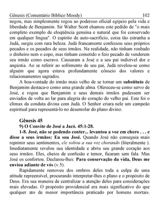 102Gênesis (Comentário Bíblico Moody)
negou, mas simplesmente rogou ao poderoso oficial egípcio pela vida e
liberdade de Benjamim. Sir Walter Scott chamou este pedido de "o mais
completo exemplo de eloqüência genuína e natural que foi conservado
em qualquer língua". O espírito de auto-sacrifício, coisa tão estranha a
Judá, surgiu com rara beleza. Judá francamente confessou seus próprios
pecados e os pecados de seus irmãos. Na realidade, não tinham roubado
o dinheiro nem o copo, mas tinham cometido o feio pecado de venderem
seu irmão como escravo. Causaram a José e a seu pai indizível dor e
angústia. Ao se referir ao sofrimento de seu pai, Judá revelou-se como
alguém que agora estava profundamente cônscio dos valores e
relacionamentos sagrados.
A boa-vontade do irmão mais velho de se tornar um substituto de
Benjamim destaca-o como uma grande alma. Ofereceu-se como servo de
José, e rogou que Benjamim e seus demais irmãos pudessem ser
enviados de volta ao lar para alegria do coração do velho pai. Este foi o
clímax da conduta divina com Judá. O Senhor criara nele um campeão
espiritual para representá-lo no desenrolar do plano divino.
Gênesis 45
9) O Convite de José a Jacó. 45:1-28.
1-8. José, não se podendo conter... levantou a voz em choro . . . e
disse a seus irmãos: Eu sou José. Quando José não conseguia mais
reprimir seus sentimentos, ele soltou a sua voz chorando (literalmente ).
Imediatamente revelou sua identidade e abriu seu grande coração aos
seus irmãos. Eles, cheios de confusão e temor, ficaram sem fala. Mas
José os confortou. Declarou-lhes: Para conservação da vida, Deus me
enviou adiante de vós (v.5).
Rapidamente removeu dos ombros deles toda a culpa de uma
atitude repreensível, procurando interpretar-lhes o plano e o propósito de
Deus. Era sua maneira de centralizar a atenção deles para considerações
mais elevadas. O propósito providencial era mais significativo do que
qualquer ato de menor importância praticado por homens mortais.
 