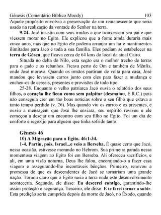 103Gênesis (Comentário Bíblico Moody)
Aquele propósito envolvia a preservação de um remanescente que seria
usado na realização da vontade do Senhor na terra.
9-24. José insistiu com seus irmãos a que trouxessem seu pai e que
viessem morar no Egito. Ele explicou que a fome ainda duraria mais
cinco anos, mas que no Egito ele poderia arranjar um lar e mantimentos
ilimitados para Jacó e toda a sua família. Eles podiam se estabelecer na
terra de Gósen, que ficava cerca de 64 kms do local da atual Cairo.
Situada no delta do Nilo, esta seção era o melhor trecho de terras
para o gado e os rebanhos. Ficava perto de Om e também de Mênfis,
onde José morava. Quando os irmãos partiram de volta para casa, José
mandou que levassem carros junto com eles para fazer a mudança e
encheu-os de cereais, presentes e provisões de todo tipo.
25-28. Enquanto o velho patriarca Jacó ouvia o relatório dos seus
filhos, o coração lhe ficou como sem palpitar (desmaiou, E.R.C.) pois
não conseguia crer em tão boas notícias sobre o seu filho que estava a
tanto tempo perdido (v. 26). Mas quando viu os carros e os presentes, e
ouviu a mensagem que José lhe enviara, seu espírito reviveu e ele
começou a desejar um encontro com seu filho no Egito. Foi um dia de
conforto e regozijo para alguém que tinha sofrido tanto.
Gênesis 46
10) A Migração para o Egito. 46:1-34.
1-4. Partiu, pois, Israel...e veio a Berseba. É quase certo que Jacó,
nessa ocasião, estivesse morando no Hebrom. Sua primeira parada nessa
momentosa viagem ao Egito foi em Berseba. Ali ofereceu sacrifícios, e
ali, em uma visão noturna, Deus lhe falou, encorajando-o a fazer essa
viagem e assegurando-lhe incontáveis bênçãos. Primeiro, renovou a
promessa de que os descendentes de Jacó se tornariam uma grande
nação. Tornou claro que o Egito seria a terra onde este desenvolvimento
aconteceria. Segundo, ele disse: Eu descerei contigo, garantindo-lhe
assim proteção e segurança. Terceiro, ele disse: E te farei tornar a subir.
Esta predição seria cumprida depois da morte de Jacó, no Êxodo, quando
 