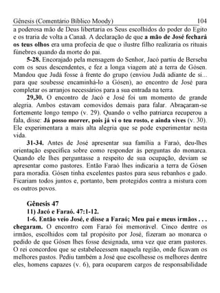 104Gênesis (Comentário Bíblico Moody)
a poderosa mão de Deus libertaria os Seus escolhidos do poder do Egito
e os traria de volta a Canaã. A declaração de que a mão de José fechará
os teus olhos era uma profecia de que o ilustre filho realizaria os rituais
fúnebres quando da morte do pai.
5-28. Encorajado pela mensagem do Senhor, Jacó partiu de Berseba
com os seus descendentes, e fez a longa viagem até a terra de Gósen.
Mandou que Judá fosse à frente do grupo (enviou Judá adiante de si...
para que soubesse encaminhá-lo a Gósen), ao encontro de José para
completar os arranjos necessários para a sua entrada na terra.
29,30. O encontro de Jacó e José foi um momento de grande
alegria. Ambos estavam comovidos demais para falar. Abraçaram-se
fortemente longo tempo (v. 29). Quando o velho patriarca recuperou a
fala, disse: Já posso morrer, pois já vi o teu rosto, e ainda vives (v. 30).
Ele experimentara a mais alta alegria que se pode experimentar nesta
vida.
31-34. Antes de José apresentar sua família a Faraó, deu-lhes
orientação específica sobre como responder às perguntas do monarca.
Quando ele lhes perguntasse a respeito de sua ocupação, deviam se
apresentar como pastores. Então Faraó lhes indicaria a terra de Gósen
para moradia. Gósen tinha excelentes pastos para seus rebanhos e gado.
Ficariam todos juntos e, portanto, bem protegidos contra a mistura com
os outros povos.
Gênesis 47
11) Jacó e Faraó. 47:1-12.
1-6. Então veio José, e disse a Faraó; Meu pai e meus irmãos . . .
chegaram. O encontro com Faraó foi memorável. Cinco dentre os
irmãos, escolhidos com tal propósito por José, fizeram ao monarca o
pedido de que Gósen lhes fosse designada, uma vez que eram pastores.
O rei concordou que se estabelecessem naquela região, onde ficavam os
melhores pastos. Pediu também a José que escolhesse os melhores dentre
eles, homens capazes (v. 6), para ocuparem cargos de responsabilidade
 