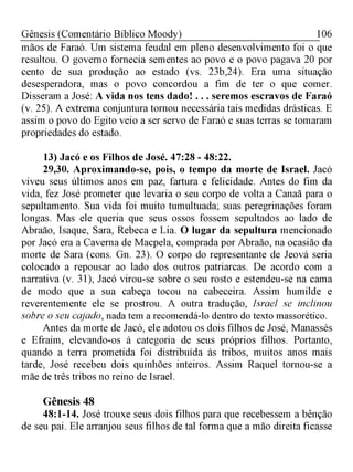 106Gênesis (Comentário Bíblico Moody)
mãos de Faraó. Um sistema feudal em pleno desenvolvimento foi o que
resultou. O governo fornecia sementes ao povo e o povo pagava 20 por
cento de sua produção ao estado (vs. 23b,24). Era uma situação
desesperadora, mas o povo concordou a fim de ter o que comer.
Disseram a José: A vida nos tens dado! . . . seremos escravos de Faraó
(v. 25). A extrema conjuntura tornou necessária tais medidas drásticas. E
assim o povo do Egito veio a ser servo de Faraó e suas terras se tomaram
propriedades do estado.
13) Jacó e os Filhos de José. 47:28 - 48:22.
29,30. Aproximando-se, pois, o tempo da morte de Israel. Jacó
viveu seus últimos anos em paz, fartura e felicidade. Antes do fim da
vida, fez José prometer que levaria o seu corpo de volta a Canaã para o
sepultamento. Sua vida foi muito tumultuada; suas peregrinações foram
longas. Mas ele queria que seus ossos fossem sepultados ao lado de
Abraão, Isaque, Sara, Rebeca e Lia. O lugar da sepultura mencionado
por Jacó era a Caverna de Macpela, comprada por Abraão, na ocasião da
morte de Sara (cons. Gn. 23). O corpo do representante de Jeová seria
colocado a repousar ao lado dos outros patriarcas. De acordo com a
narrativa (v. 31), Jacó virou-se sobre o seu rosto e estendeu-se na cama
de modo que a sua cabeça tocou na cabeceira. Assim humilde e
reverentemente ele se prostrou. A outra tradução, Israel se inclinou
sobre o seu cajado, nada tem a recomendá-lo dentro do texto massorético.
Antes da morte de Jacó, ele adotou os dois filhos de José, Manassés
e Efraim, elevando-os à categoria de seus próprios filhos. Portanto,
quando a terra prometida foi distribuída às tribos, muitos anos mais
tarde, José recebeu dois quinhões inteiros. Assim Raquel tornou-se a
mãe de três tribos no reino de Israel.
Gênesis 48
48:1-14. José trouxe seus dois filhos para que recebessem a bênção
de seu pai. Ele arranjou seus filhos de tal forma que a mão direita ficasse
 
