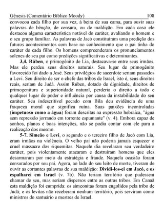 108Gênesis (Comentário Bíblico Moody)
convocou cada filho por sua vez, à beira de sua cama, para ouvir suas
palavras de bênção, de censura, ou de maldição. Em cada caso ele
destacou alguma característica notável do caráter, avaliando o homem e
o seu grupo familiar. As palavras de Jacó constituíram uma predição dos
futuros acontecimentos com base no conhecimento que o pai tinha do
caráter de cada filho. Os homens compreenderam os pronunciamentos
solenes de seu pai como predições significativas e determinantes.
3,4. Rúben, o primogênito de Lia, destacava-se entre seus irmãos.
Mas ele perdeu seus direitos naturais. Seu lugar de primogênito
favorecido foi dado a José. Seus privilégios de sacerdote seriam passados
a Levi. Seu direito de ser o chefe das tribos de Israel, isto é, seus direitos
reais, seriam de Judá. Assim Rúben, dotado de dignidade, direitos de
primogenitura e superioridade natural, perderia o direito a todo e
qualquer lugar de poder e influência por causa da instabilidade do seu
caráter. Seu indescritível pecado com Bila deu evidência de uma
fraqueza moral que significa ruína. Suas paixões incontroladas
(impetuoso como a água) foram descritas na expressão hebraica, "água
sem repressão jorrando em torrente espumante" (v. 4). Embora capaz de
sonhos, planos e boas intenções, não se podia contar com ele para a
realização dos mesmo.
5-7. Simeão e Levi, o segundo e o terceiro filho de Jacó com Lia,
eram irmãos na violência. O velho pai não poderia jamais esquecer o
cruel massacre dos siquemitas. Naquele dia revelaram seu verdadeiro
caráter, pois violentamente atacaram e destruíram homens que eles
desarmaram por meio da estratégia e fraude. Naquela ocasião foram
censurados por seu pai. Agora, ao lado do seu leito de morte, tiveram de
ouvir as cortantes palavras de sua maldição: Dividi-los-ei em Jacó, e os
espalharei em Israel (v. 7b). Não teriam território que pudessem
chamar de seu, mas seriam dispersos entre as outras tribos. Em Canaã
esta maldição foi cumprida: os simeonitas foram engolidos pela tribo de
Judá; e os levitas não receberam nenhum território, pois serviram como
ministros do santuário e mestres de Israel.
 