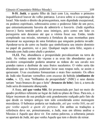 109Gênesis (Comentário Bíblico Moody)
8-10. Judá, o quarto filho de Jacó com Lia, recebeu o primeiro
inqualificável louvor do velho patriarca. Levava sobre si a esperança de
Israel. Não tendo o direito da primogenitura, nem dignidade excepcional,
ou poderes espirituais, sobressairia como o poderoso líder de um povo,
que entusiasticamente haveria de admirá-lo e louvá-lo. (Judá significa
louvor.) Seria temido pelos seus inimigos, pois como um leão os
perseguiria sem descanso até que a vitória fosse sua. Então, tendo
completado sua missão, retornaria à fortaleza de suas montanhas para
descansar na segurança de uma fortaleza que ninguém poderia invadir.
Apoderar-se-ia do cetro ou bastão que simbolizaria seu inteiro domínio
no papel de guerreiro, rei e juiz. Qualquer nação seria feliz, segura e
honrada com Judá como chefe e protetor.
11,12. Paz, abundância e prosperidade prevaleceriam na terra de
Judá. As vinhas seriam tão viçosas e as uvas tão abundantes que o
cavaleiro conquistador poderia amarrar as rédeas do seu cavalo nos
grandes ramos e desfrutar de seus frutos suculentos. O vinho seria tão
abundante que os homens poderiam lavar suas roupas nele, se assim o
quisessem. Uvas excelentes forneceriam o mais fino sustento. Os olhos
de Judá não ficariam vermelhos com excesso de bebida (cintilantes de
vinho, v. 12), mas "brilhantes de prosperidade" (NBC) e seus dentes
seriam "mais brancos do que o leite" (brancos de leite). Isto é, a terra de
Judá seria divinamente abençoada.
A frase, até que venha Siló, foi pronunciada por Jacó no meio do
quadro profético referente ao lugar de Judá no plano de Deus. Para nós, o
fulgor incomum de sua predição está grandemente realçado pelo fato de
que desde os tempos antigos tem sido considerada como mensagem
messiânica. O hebraico poderia ser traduzido, até que venha Siló, ou até
que venha aquele a quem ele pertence. Em ambas as traduções a
referência deve ser, primeiramente, a Judá, mas em última análise o
Messias é Aquele que deve vir. Em outras palavras, a soberania jamais
se apartará de Judá, até que venha Aquele que tem o direito de reinar.
 