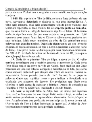 111Gênesis (Comentário Bíblico Moody)
povos da terra. Prefeririam a vergonha e a escravidão em lugar da ação
corajosa.
16-18. Dã, o primeiro filho de Bila, seria um forte defensor do seu
povo. Advogaria, defenderia e ajudaria na luta pela independência. A
tribo seria pequena, mas seria grandemente temida pelos vizinhos que
tentariam espezinhá-la. Jacó chamou Dã de serpente junto ao caminho,
que causaria terror e infligida ferimentos rápidos e fatais. O hebraico
neiheish significa mais do que uma serpente no gramado, um réptil
venenoso com presas fatais. Isto é, Dã seria sobremaneira perigoso aos
seus inimigos. Mais tarde, membros da tribo de Dã cumpriram estas
palavras com exatidão notável. Depois de algum tempo em seu território
original, os danitas mudaram-se para o norte e ocuparam o extremo norte
de Israel. Este povo nunca se distinguiu por seus predicados espirituais.
Em 931 A.C. Jeroboão levantou um bezerro de ouro em Dã, para que a
adoração pagã fosse fomentada.
19. Gade foi o primeiro filho de Zilpa, a serva de Lia. O velho
patriarca reconheceu que o espírito corajoso e guerreiro de Gade seria
forte ajuda para o seu povo na vida em Canaã. Jacó predisse que Gade
precisaria de toda sua astúcia, coragem e persistência na luta, pois seria
continuamente molestado por ataques das tribos do deserto. Bandos de
saqueadores fariam pressão contra ele. Jacó fez uso de um jogo de
palavras Gade que significa tropa - para indicar a ferocidade e a
crueldade dos atacantes do deserto. Ele profetizou que Gade seria
vitorioso e seria capaz de expulsar o inimigo. Depois da conquista da
Palestina, a tribo de Gade ficou localizada a leste do Jordão.
20. Aser, o segundo filho de Zilpa, tem um nome que significa
feliz. Jacó o descreveu em um campo fértil, onde o trigo, o vinho e o
azeite seriam produzidos em quantidades abundantes. Seria próspero e
rico. As guloseimas que produziria seriam próprias da mesa de um rei.
(Até os reis de Tiro e Sidom haveriam de querê-las.) A tribo de Aser
testemunhou o cumprimento desta profecia patriarcal.
 