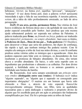 113Gênesis (Comentário Bíblico Moody)
hebraicas. Meirar, na forma piel, significa "provocar", "amargurar",
"molestar". O uso desta forma piel, mais a palavra reibab acrescenta
intensidade à ação e fala de sua ocorrência repetida. A terceira palavra,
seitam, dá a idéia de ódio profundamente enraizado, ao lado de ativa
perseguição.
24,25. O seu arco, porém, permanece firme. Nas vitórias de José
houve evidências da firmeza desse arco e da agilidade de suas mãos, do
poder especial concedido pelo Senhor. Jacó predisse que esta mesma
ajuda sobrenatural poderia ser esperada nas colinas da Palestina. A
palavra traduzida para firme, ou firmado na força, poderia ser traduzido
para impassível, permanente, ou sempre abundante. Jacó usou os títulos,
o Poderoso de Jacó... Deus de teu pai ... Todo-poderoso ('El Shadday),
para descrever o braço que seria tão poderoso, tão digno de confiança,
tão rápido e ágil, que nenhum inimigo lhe poderia resistir. Com fé
simples ele entregou a tribo de José nas mãos divinas, e com fé confiante
predisse certas vitórias sobre os inimigos que o aguardavam. Além dos
poderes especiais para lidar com os inimigos, os descendentes de José
receberam a promessa de bênçãos abundantes. De cima, eles teriam
chuva e orvalho abundante. De baixo, o solo seria suprido com os
ingredientes que produziriam o alimento e as colheitas. Por dom divino
especial, a fertilidade entre os homens e os animais garantiria a
fertilidade sem limites da família.
26. Resumindo, José seria sempre considerado um príncipe entre
seus irmãos (distinguido entre seus irmãos). O hebraico nezir indica
"alguém separado", ou "alguém que é separado ou consagrado para
importantes obrigações". O nazireu era um homem que havia sido
oferecido a Deus e, através de voto especial, ficava-Lhe
irrevogavelmente entregue. Efraim, seu filho, teria as qualidades
necessárias para a santa dedicação e realizaria o propósito divino de
alguém que foi escolhido para pôr em ação os princípios tão lindamente
exemplificados por José. Ele foi o príncipe entre as tribos de Israel.
 