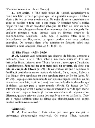 114Gênesis (Comentário Bíblico Moody)
27. Benjamim, o filho mais moço de Raquel, caracterizava-se
como um lobo feroz e perigoso que faria grandes estragos. O lobo é
alerta e furtivo em seus movimentos. De noite ele entra sorrateiramente
entre as ovelhas e foge com a sua presa. O hebraico teiraf significa
rasgar em tiras. Fala de crueldade selvagem. Os lobos do início da noite
podem ser tão selvagens e destruidores como aqueles da madrugada. Em
qualquer momento estão prontos para os ferozes negócios do
comportamento desumano. Eúde, Saul e Jônatas estão entre os
descendentes de Benjamim, os quais evidenciaram seus poderes
guerreiros. Os homens desta tribo tornaram-se famosos pelos seus
arqueiros e seus lanceiros (cons. Jz. 5:14; 20:16).
15) Dias Finais. 49:28 - 50:26.
28-33. Quando Jacó terminou seu discurso de bênção, censuras e
maldições, falou a seus filhos sobre a sua morte iminente. Em suas
instruções finais, orientou seus filhos a levarem o seu corpo a Canaã para
o sepultamento. Sepultai-me com meus pais, na caverna, ele disse, que
está no campo de Efrom (v. 29). Ele os lembrou de que o sepulcro da
família já continha os restos mortais de Abraão, Sara, Isaque, Rebeca e
Lia. Raquel fora sepultada em uma sepultura peno de Belém (cons. 35:
19, 20). Logo que Jacó terminou de dar suas instruções, recolheu os pés
na cama e, sem luta, expirou (ruah) comparecendo diante daqueles que
já tinham passado para o outro mundo (Sheol). Os Santos do V.T.
estavam longe de terem o conceito neotestamentário de vida após morte,
mas mesmo naquele tempo já tinham consciência de alguma coisa
diferente, quando estavam diante dos membros mortos da família. Sheol
era a região sombria onde as almas que abandonavam seus corpos
mortais continuavam a existir.
Gênesis 50
50:1-3. José revelou o forte afeto que tinha por seu pai na
prolongada demonstração emocional. Os outros filhos, também,
 