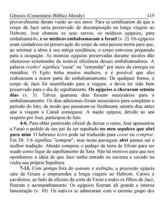 115Gênesis (Comentário Bíblico Moody)
provavelmente deram vazão ao seu amor. Para se certificarem de que o
corpo de Jacó seria preservado de decomposição na longa viagem ao
Hebrom, José chamou os seus servos, os médicos egípcios, para
embalsamá-lo, e os médicos embalsamaram a Israel (v. 2). Os egípcios
eram cuidadosos na preservação do corpo de uma pessoa morta para que,
ao retornar a alma à sua antiga residência, o corpo estivesse preparado
para a ocupação. As múmias egípcias preservadas durante séculos dão
silencioso testemunho da notável eficiência desses embalsamadores. A
palavra reiphei' significa "curar" ou "remendar" por meio da cirurgia ou
remédios. O Egito tinha muitos médicos, e é possível que eles
realizassem a maior parte do embalsamamento. De qualquer forma, o
corpo de Jacó foi mumificado para a viagem, e devia ter sido bem
preservado para o dia do sepultamento. Os egípcios o choraram setenta
dias (v. 3). Talvez quarenta dias fossem necessários para o
embalsamamento. Os dias adicionais foram necessários para completar o
período do luto, de modo que passaram-se finalmente setenta dias antes
que a viagem a Canaã começasse. A nação egípcia, devido ao seu
respeito por José, participou do luto.
4-6. Para obter permissão oficial de deixar o reino, José apresentou
a Faraó o pedido de seu pai de ser sepultado no meu sepulcro que abri
para mim. O hebraico keira pode ser traduzido para cavar ou comprar.
Em Dt. 1:6 significa "comprar", mas nesta passagem abri parece ser a
melhor tradução. Abraão comprou o pedaço de terra de Efrom para ser
usado como lugar de sepultamento de Sara. Não há motivos para que nos
oponhamos à idéia de que Jacó tenha entrado na caverna e cavado na
rocha sua própria Sepultura.
7-13. Com pompa fora do comum e exibição, a procissão egípcia
saiu de Gósen e empreendeu a longa viagem ao Hebrom. Carros e
cavaleiros, ao lado de oficiais da corte de Faraó e todos os filhos de Jacó,
fizeram o acompanhamento. Os egípcios fizeram ali grande e intensa
lamentação (v. 10). Os nativos se admiraram com o enorme grupo dos
 
