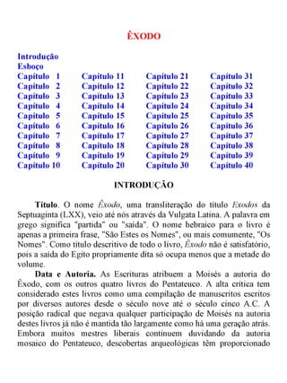 ÊXODO
Introdução
Esboço
Capítulo 1 Capítulo 11 Capítulo 21 Capítulo 31
Capítulo 2 Capítulo 12 Capítulo 22 Capítulo 32
Capítulo 3 Capítulo 13 Capítulo 23 Capítulo 33
Capítulo 4 Capítulo 14 Capítulo 24 Capítulo 34
Capítulo 5 Capítulo 15 Capítulo 25 Capítulo 35
Capítulo 6 Capítulo 16 Capítulo 26 Capítulo 36
Capítulo 7 Capítulo 17 Capítulo 27 Capítulo 37
Capítulo 8 Capítulo 18 Capítulo 28 Capítulo 38
Capítulo 9 Capítulo 19 Capítulo 29 Capítulo 39
Capítulo 10 Capítulo 20 Capítulo 30 Capítulo 40
INTRODUÇÃO
Título. O nome Êxodo, uma transliteração do título Exodos da
Septuaginta (LXX), veio até nós através da Vulgata Latina. A palavra em
grego significa "partida" ou "saída". O nome hebraico para o livro é
apenas a primeira frase, "São Estes os Nomes", ou mais comumente, "Os
Nomes". Como título descritivo de todo o livro, Êxodo não é satisfatório,
pois a saída do Egito propriamente dita só ocupa menos que a metade do
volume.
Data e Autoria. As Escrituras atribuem a Moisés a autoria do
Êxodo, com os outros quatro livros do Pentateuco. A alta crítica tem
considerado estes livros como uma compilação de manuscritos escritos
por diversos autores desde o século nove até o século cinco A.C. A
posição radical que negava qualquer participação de Moisés na autoria
destes livros já não é mantida tão largamente como há uma geração atrás.
Embora muitos mestres liberais continuem duvidando da autoria
mosaico do Pentateuco, descobertas arqueológicas têm proporcionado
 