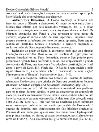 2Êxodo (Comentário Bíblico Moody)
aos mestres de cada formação teológica um mais elevado respeito pela
historicidade dos acontecimentos que descreve.
Antecedentes Históricos. O Êxodo recomeça a história dos
israelitas onde o Gênesis a abandonou. O longo período entre José e
Moisés fica coberto por dois resumidos versículos, 1:6, 7, e então
descreve-se a situação inteiramente nova dos descendentes de Jacó. Os
hóspedes protegidos por Faraó e José tornaram-se uma nação de
escravos, objeto de medo e ódio de seus superiores. Enquanto Faraó
procura controlar os hebreus por meio de brutal opressão, Deus age no
sentido de libertá-los. Moisés, o libertador, é primeiro preparado e,
então, no poder de Deus, o grande livramento acontece.
Redenção do poder do Egito é, entretanto, mais que uma simples
libertação da escravidão. Deus retirou os israelitas do Egito para que
pudesse introduzi-los na Terra Prometida, como o Seu próprio povo
preparado. O grande tema do Êxodo é, então, não simplesmente o grande
ato redentor de Deus, mas também a Sua adoção e constituição de Israel
como o povo de Deus. E.E. Flack diz: "O Êxodo é sem dúvida o mais
significativo livro já compilado sobre o nascimento de uma nação"
("Interpretation of Exodus", Interpretation, Jan., 1949).
"Toda a subseqüente história dos hebreus ou filosofia da história,
relembra o Êxodo como o ato criador de Deus que constituiu os hebreus
em nação" (Alleman e Flack, Old Testament Commentary, pág. 207).
A época em que o Êxodo foi escrito tem constituído um problema
para os mestres durante séculos, e com as descobertas da arqueologia
moderna, o calor da discussão tem-se intensificado, embora a luz do fato
histórico continue bastante obscurecida. A data tem sido colocada entre
1580 A.C. até 1230 A.C. Uma vez que as Escrituras pouco informam
sobre cronologia, pode-se ter em mente que a data do Êxodo não é
questão de doutrina, mas simplesmente um fato histórico elucidativo.
Pensa-se de um modo geral que os israelitas foram para o Egito quando
seus primos semitas, os hicsos, estavam governando, possivelmente em
cerca de 1700 A.C. Se a sua estada no Egito durou 430 anos (Êx. 12:40),
 